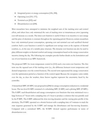 • Integrated power or energy consumption [106, 208];
• Operating cost [105, 137];
• Terminal cost [205]; and
• Dissatisfaction cost [208].
Most researchers have attempted to minimize the weighted sum of the tracking error and control
effort, and others have only minimized the sum of tracking error or instantaneous error (operating
cost will increase as a result). The latter cost function is useful if there is no incentive to save energy
and the price of electricity is constant throughout the operating period. However, certain researchers
have only minimized power consumption, operating cost and terminal cost and sacrificed thermal
comfort. Such a cost function is useful if a significant cost savings exists at the expense of thermal
comfort, i.e., in the case of a variable price structure. The dynamic cost function can also be used to
place different weights on thermal comfort and energy consumption based on the energy conservation
incentive during the day. The following two examples provide further details on the formulation and
use of cost functions in an MPC framework.
The proposed MPC for room temperature control in [163] used a two-term cost function. The first
term was the squared sum of the tracking error (i.e., the difference between room temperature and
desired temperature over the control horizon). The second term represented the energy conservation
over the optimization period as a function of the control signal. Because the occupancy varies widely
over the day, as does the weather, these factors together represent the uncertainty faced by the
controller.
A hierarchical MPC (H-MPC) was proposed in [208] for energy consumption reduction in a residential
house. The two-level H-MPC consisted of a scheduling MPC (S-MPC) and a piloting MPC (P-MPC).
The S-MPC used dissatisfaction and energy consumption cost functions that were minimized over a
large horizon of 7 hours with a sampling time of 1 hour to produce a solution that was partially used
by the P-MPC. The S-MPC addressed the slow-moving dynamics and the varying price profile of the
electricity. The P-MPC operated on a shorter horizon with a sampling time of 5 minutes to track the
state sequence generated by the S-MPC and manage the disturbances and fast-moving dynamics.
Compared with a centralized MPC, the H-MPC showed superior performance in terms of
dissatisfaction cost.
114
 