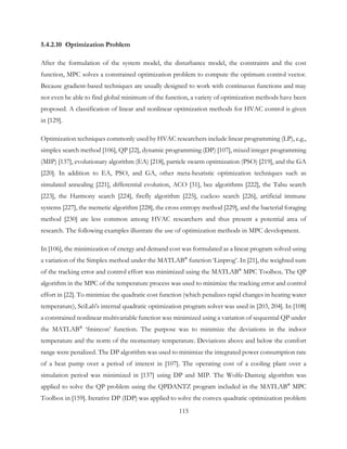 5.4.2.10 Optimization Problem
After the formulation of the system model, the disturbance model, the constraints and the cost
function, MPC solves a constrained optimization problem to compute the optimum control vector.
Because gradient-based techniques are usually designed to work with continuous functions and may
not even be able to find global minimum of the function, a variety of optimization methods have been
proposed. A classification of linear and nonlinear optimization methods for HVAC control is given
in [129].
Optimization techniques commonly used by HVAC researchers include linear programming (LP), e.g.,
simplex search method [106], QP [22], dynamic programming (DP) [107], mixed integer programming
(MIP) [137], evolutionary algorithm (EA) [218], particle swarm optimization (PSO) [219], and the GA
[220]. In addition to EA, PSO, and GA, other meta-heuristic optimization techniques such as
simulated annealing [221], differential evolution, ACO [31], bee algorithms [222], the Tabu search
[223], the Harmony search [224], firefly algorithm [225], cuckoo search [226], artificial immune
systems [227], the memetic algorithm [228], the cross entropy method [229], and the bacterial foraging
method [230] are less common among HVAC researchers and thus present a potential area of
research. The following examples illustrate the use of optimization methods in MPC development.
In [106], the minimization of energy and demand cost was formulated as a linear program solved using
a variation of the Simplex method under the MATLAB®
function ‘Linprog’. In [21], the weighted sum
of the tracking error and control effort was minimized using the MATLAB®
MPC Toolbox. The QP
algorithm in the MPC of the temperature process was used to minimize the tracking error and control
effort in [22]. To minimize the quadratic cost function (which penalizes rapid changes in heating water
temperature), SciLab's internal quadratic optimization program solver was used in [203, 204]. In [108]
a constrained nonlinear multivariable function was minimized using a variation of sequential QP under
the MATLAB®
‘fmincon’ function. The purpose was to minimize the deviations in the indoor
temperature and the norm of the momentary temperature. Deviations above and below the comfort
range were penalized. The DP algorithm was used to minimize the integrated power consumption rate
of a heat pump over a period of interest in [107]. The operating cost of a cooling plant over a
simulation period was minimized in [137] using DP and MIP. The Wolfe-Dantzig algorithm was
applied to solve the QP problem using the QPDANTZ program included in the MATLAB®
MPC
Toolbox in [159]. Iterative DP (IDP) was applied to solve the convex quadratic optimization problem
115
 