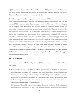 in [205] to minimize the terminal cost. The quasi-Newton and DP algorithms were applied for passive
and active storage optimization, respectively, to minimize the operating cost for time-of-use-
differentiated electricity and fixed-cost natural gas in [105].
The GA technique was used to compute the control vector for MPC in room temperature control
under a variable electricity price structure [220]. Compared with a non-optimized base case, the
optimized MPC was able to reduce the operating cost of the HVAC system by 30% by shifting the
load to off-peak hours. Discomfort was increased during the optimized control scheme, but
temperature was maintained within the upper and lower control limits. The supervisory controller
developed using a model-based GA in [231] resulted in significant energy savings in the winter or mild
seasons and a significant IAQ improvement in the summer season compared with those of a
conventional controller. The GA was used to compute optimal set points for supply air flow rate,
chiller temperature, and zone temperature. In [219], PSO-based MPC was used to control the
temperature and ventilation rate of a greenhouse by forced heating and natural ventilation. Compared
with a conventional controller, PSO-based MPC was able to reduce the control effort and the heating
and ventilation costs, resulting in greater savings and reduced wear of the components. An improved
PSO algorithm known as the differential discrete PSO (DDPSO) was proposed in [232]. The proposed
DDPSO achieved a better solution in fewer iterations compared with the standard PSO when applied
for building temperature control.
5.5. Conclusions
Certain important points of MPC development for HVAC control can be summarized from Chapter
5 as follows:
• Many attractive choices are available for HVAC system control in the form of conventional
controllers, hard controllers, soft controllers, and hybrid controllers. These techniques were
reviewed, and the advantages and disadvantages of each technique were highlighted. Compared
with most of the other control techniques, MPC generally provides superior performance in terms
of lower energy consumption, better transient response, robustness to disturbances, and
consistent performance under varying conditions.
• The accuracy of the model, weather forecasting and disturbance predictions all affect the energy
consumption and performance of MPC. New information such as measured weather variables
116
 