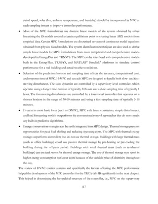 (wind speed, solar flux, ambient temperature, and humidity) should be incorporated in MPC at
each sampling instant to improve controller performance.
• Most of the MPC formulations use discrete linear models of the system obtained by either
linearizing the SS models around a certain equilibrium point or creating linear ARX models from
empirical data. Certain MPC formulations use discretized versions of continuous model equations
obtained from physics-based models. The system identification techniques are also used to derive
simple linear models for MPC formulations from more complicated and comprehensive models
developed in EnergyPlus and TRNSYS. The MPC can be interfaced with comprehensive models
built in the EnergyPlus, TRNSYS, and MATLAB®
Simulink®
platforms to simulate control
performance for a real building and actual weather conditions.
• Selection of the prediction horizon and sampling time affects the accuracy, computational cost,
and response time of MPC. H-MPC and cascade MPC are designed to handle both slow- and fast-
moving disturbances. The slow dynamics are controlled by a supervisory-level controller, which
operates using a longer time horizon of typically 24 hours and a slow sampling time of typically 1
hour. The fast-moving disturbances are controlled by a lower-level controller that operates on a
shorter horizon in the range of 30-60 minutes and using a fast sampling time of typically 5-10
minutes.
• Even in its most basic form (such as DMPC), MPC with linear constraints, simple disturbances,
and load forecasting models outperforms the conventional control approaches that do not contain
any built-in predictive algorithms.
• Energy conservation strategies can be easily integrated into MPC design. Thermal storage presents
opportunities for peak load shifting and reducing operating costs. The MPC with thermal energy
storage outperforms controllers that do not use thermal storage. Buildings with large thermal mass
(such as office buildings) could use passive thermal storage by pre-heating or pre-cooling the
building during the off-peak period. Buildings with small thermal mass (such as residential
buildings) can use tank water for thermal energy storage. The use of thermal storage may result in
higher energy consumption but lower costs because of the variable price of electricity throughout
the day.
The review of HVAC control systems and specifically the factors affecting the MPC performance
helped the development of the MPC controller for the TRCA-ASHB significantly in the next chapter.
This helped in determining the hierarchical structure of the controller, i.e., MPC on the supervisory
117
 