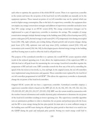 each other to optimize the operation of the whole HVAC system. There is no supervisory controller
in the system and hence the set-points of the local level on/off controllers are manually set by the
equipment operator. These manual set-points of on/off controllers may not be optimal which can
result in higher energy consumption. Due to the lack of a supervisory controller, the equipment does
not employ any energy conservation strategies and addition of supervisory controller can lead to more
than 30% energy savings in an HVAC system [233]. The energy conservation strategies can be
implemented as a part of supervisory controller to maximize the savings. The examples of energy
conservation strategies include thermal storage in the building mass [106] or floor heating mass [107],
passive solar gains [107], thermal storage in tank water [105, 137], temperature reset during unoccupied
hours [128, 138], night setbacks, pre-cooling during off-peak periods and set-point changes during
peak hours [139, 140], optimum start and stop times [141], ventilation control [142, 143] and
economizer cycle control [138, 144, 145]. In this chapter passive thermal energy storage in the building
and floor heating mass is used to offset the load to off-peak hours.
The purpose of the centralized controller is to optimize the overall HVAC system operation which
results in the reduced operating cost. It also allows the implementation of the supervisory MPC to
shift the load to off-peak hours for maximizing the cost savings. Local level controllers regulate the
temperature of BT and each zone. ERV controller controls the flow rate of the air by controlling the
speed of the fan motor at two levels, i.e., low and high. In the original system, the on/off controllers
were implemented using thermostats and aquastat. These controllers were replaced by the local level
on/off controllers programmed in LabVIEW®
. This allows the supervisory controller to dynamically
change the set-points of the local level controllers.
Original HVAC system did not have a supervisory controller. Centralized controller employs a
supervisory controller which is based on the MPC [21-23, 45, 54, 106, 109, 130, 159, 160, 162, 164,
170, 203-205, 207, 209, 211, 212, 217, 219-221, 232]. MPC uses the system model in conjunction with
the weather forecast information and variable electricity price information to determine the set-points
of the local level controllers resulting in lowest operating cost. The supervisory controller algorithm
runs an optimization problem in order to determine the set-points and preheats/precools the house
and the BT to store energy during the low price period. Its main aim is to store sufficient energy in
the building mass and BT water during the off-peak low price period so that there is no need to run
the GSHP during the peak and mid-peak price periods. Storing too much energy could lead to
120
 
