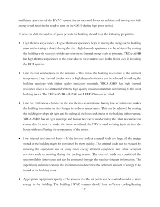 inefficient operation of the HVAC system due to increased losses to ambient and storing too little
energy could result in the need to turn on the GSHP during high price period.
In order to shift the load to off-peak periods the building should have the following properties:
• High thermal capacitance – Higher thermal capacitance helps in storing the energy in the building
mass and releasing it slowly during the day. High thermal capacitance can be achieved by making
the building with materials which can store more thermal energy such as concrete. TRCA-ASHB
has high thermal capacitance in the zones due to the concrete slabs in the floors used in installing
the RFH systems
• Low thermal conductance to the ambient – This makes the building insensitive to the ambient
temperature. Low thermal conductance or high thermal resistance can be achieved by making the
building envelope with higher quality insulation materials. TRCA-ASHB has high thermal
resistance since it is constructed with the high quality insulation materials conforming to the latest
building codes. The TRCA-ASHB is R-2000 and LEED Platinum certified.
• Low Air Infiltration – Similar to the low thermal conductance, having low air infiltration makes
the building insensitive to the changes in ambient temperature. This can be achieved by making
the building envelope air tight and by sealing all the holes and cracks in the building infrastructure.
TRCA-ASHB has air tight envelope and blower tests were conducted by the other researchers to
ensure this. In order to make the house ventilated, the ERV is used to bring fresh air into the
house without affecting the temperature of the zones.
• Low internal and external loads – If the internal and/or external loads are large, all the energy
stored in the building might be consumed by them quickly. The internal loads can be reduced by
reducing the equipment use or using more energy efficient equipment and other occupant
activities such as cooking during the cooling season. The external loads are considered the
uncontrollable disturbance and can be estimated through the weather forecast information. The
supervisory controller can use this information to determine the optimum amount of energy to be
stored in the building mass.
• Appropriate equipment capacity – This ensures that the set points can be reached in order to store
energy in the building. The building HVAC systems should have sufficient cooling/heating
121
 