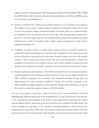 capacity above the nominal capacity of the heating and cooling load of the building. TRCA-ASHB
has GSHP which is able to provide sufficient cooling and heating to the AHU and RFH systems
to store energy in the building mass.
• Incentive to shift the load – Without any economic incentive, it is not optimal to store energy in
the building as it may results in higher energy consumption. The incentive could be in the form
of time of use electricity charges and demand charges. In Ontario, there are no demand charges
at residential level but the electricity has time of use price. The mid-peak and on-peak price is
about 50% and 100% higher than the off-peak price. Storing energy in the building mass during
off-peak hours to shift the load might result in higher energy consumption but results in lower
equipment operating cost.
• Availability of weather forecast – A fairly accurate weather forecast is essential to estimate the
cooling and heating load during the day to shift the load to off-peak hours. In Canada, the weather
forecast information is provided by the environment Canada through a web server. The weather
forecast is fairly accurate and matches closely with the on-site measurements. Without the
availability of such service from a public or private entity it will be difficult to estimate the loads
properly and the supervisory controller’s operation cannot be optimized to maximize the savings.
• Standard equipment control interfaces – The HVAC system that has to be controlled should have
standard equipment control interfaces and should be easy to hook up with a digital controller. In
TRCA-ASHB the equipment was connected to the centralized controller through relays and
digital/analog I/O cards of Compact FieldPointTM
System. All the HVAC equipment in the
TRCA-ASHB had standard equipment control interfaces. Without these interfaces, it would not
be possible to control the equipment using a non-OEM controller.
The rest of the chapter is structured as follow: In Section 6.2, the system description is provided
highlighting the different components of the residential HVAC system. The Section 6.2 also provides
a very comprehensive block diagram of the system to help understand the heat and mass transfer
between different HVAC subsystems. Section 6.3 is based on the centralized controller design. This
section highlights the importance of the centralized controller architecture. Section 6.4 provides
necessary details of supervisory MPC such as cost function, constraints and system models. The theory
presented in Section 6.4 is the foundation of the simulation and experimental research reported in this
122
 