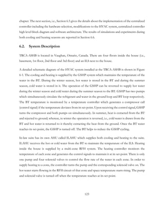 chapter. The next section, i.e., Section 6.5 gives the details about the implementation of the centralized
controller including the hardware selection, modifications to the HVAC system, centralized controller
high level block diagram and software architecture. The results of simulations and experiments during
both cooling and heating seasons are reported in Section 6.6.
6.2. System Description
TRCA-ASHB is located in Vaughan, Ontario, Canada. There are four floors inside the house (i.e.,
basement, 1st floor, 2nd floor and 3rd floor) and an ILS next to the house.
A detailed schematic diagram of the HVAC system installed at the TRCA-ASHB is shown in Figure
6-1. The cooling and heating is supplied by the GSHP system which maintains the temperature of the
water in the BT. During the winter season, hot water is stored in the BT and during the summer
season, cold water is stored in it. The operation of the GSHP can be reversed to supply hot water
during the winter season and cold water during the summer season to the BT. GSHP has two pumps
which simultaneously circulate the refrigerant and water in the ground loop and BT loop respectively.
The BT temperature is monitored by a temperature controller which generates a compressor call
(control signal) if the temperature deviates from its set-point. Upon receiving the control signal, GSHP
turns the compressor and both pumps on simultaneously. In summer, heat is extracted from the BT
and rejected to ground; whereas, in winter the operation is reversed, i.e., cold water is drawn from the
BT and hot water is returned to it thereby extracting the heat from the ground. Once the BT water
reaches its set-point, the GSHP is turned off. The BT helps to reduce the GSHP cycling.
In-law suite has its own AHU called ILAHU which supplies both cooling and heating to the suite.
ILAHU receives the hot or cold water from the BT to maintain the temperature of the ILS. Heating
inside the house is supplied by a multi-zone RFH system. The heating controller monitors the
temperature of each zone and generates the control signals to maintain it at its set-point. There is only
one pump and four solenoid valves to control the flow rate of the water in each zone. In order to
supply heating to a zone, the controller turns the pump and the corresponding solenoid valve on. The
hot water starts flowing in the RFH circuit of that zone and space temperature starts rising. The pump
and solenoid valve is turned off when the temperature reaches at its set-point.
123
 