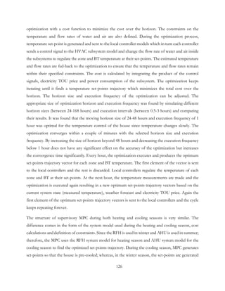 optimization with a cost function to minimize the cost over the horizon. The constraints on the
temperature and flow rates of water and air are also defined. During the optimization process,
temperature set-point is generated and sent to the local controller models which in turn each controller
sends a control signal to the HVAC subsystem model and change the flow rate of water and air inside
the subsystems to regulate the zone and BT temperature at their set-points. The estimated temperature
and flow rates are fed-back to the optimization to ensure that the temperature and flow rates remain
within their specified constraints. The cost is calculated by integrating the product of the control
signals, electricity TOU price and power consumption of the subsystem. The optimization keeps
iterating until it finds a temperature set-points trajectory which minimizes the total cost over the
horizon. The horizon size and execution frequency of the optimization can be adjusted. The
appropriate size of optimization horizon and execution frequency was found by simulating different
horizon sizes (between 24-168 hours) and execution intervals (between 0.5-3 hours) and comparing
their results. It was found that the moving horizon size of 24-48 hours and execution frequency of 1
hour was optimal for the temperature control of the house since temperature changes slowly. The
optimization converges within a couple of minutes with the selected horizon size and execution
frequency. By increasing the size of horizon beyond 48 hours and decreasing the execution frequency
below 1 hour does not have any significant effect on the accuracy of the optimization but increases
the convergence time significantly. Every hour, the optimization executes and produces the optimum
set-points trajectory vector for each zone and BT temperature. The first element of the vector is sent
to the local controllers and the rest is discarded. Local controllers regulate the temperature of each
zone and BT at their set-points. At the next hour, the temperature measurements are made and the
optimization is executed again resulting in a new optimum set-points trajectory vectors based on the
current system state (measured temperature), weather forecast and electricity TOU price. Again the
first element of the optimum set-points trajectory vectors is sent to the local controllers and the cycle
keeps repeating forever.
The structure of supervisory MPC during both heating and cooling seasons is very similar. The
difference comes in the form of the system model used during the heating and cooling season, cost
calculations and definition of constraints. Since the RFH is used in winter and AHU is used in summer;
therefore, the MPC uses the RFH system model for heating season and AHU system model for the
cooling season to find the optimized set-points trajectory. During the cooling season, MPC generates
set-points so that the house is pre-cooled; whereas, in the winter season, the set-points are generated
126
 