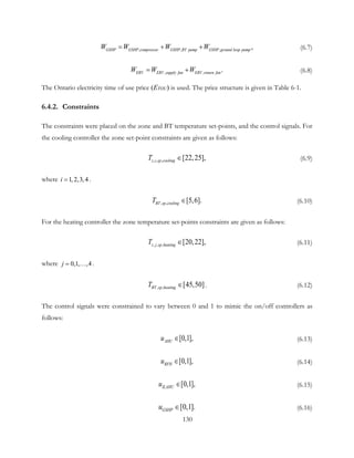 , ,   ,    ,GSHP GSHP compressor GSHP BT pump GSHP ground loop pumpW WW W= + + (6.7)
,   ,  .ERV ERV supply fan ERV return fanWW W= + (6.8)
The Ontario electricity time of use price (ETOU) is used. The price structure is given in Table 6-1.
6.4.2. Constraints
The constraints were placed on the zone and BT temperature set-points, and the control signals. For
the cooling controller the zone set-point constraints are given as follows:
, , , [22,25],z i sp coolingT ∈ (6.9)
where 1,2,3,4i = .
, , [5,6].BT sp coolingT ∈ (6.10)
For the heating controller the zone temperature set-points constraints are given as follows:
, , , [20,22],z j sp heatingT ∈ (6.11)
where 0,1  ,  , 4j= … .
, , [45,50]BT sp heatingT ∈ . (6.12)
The control signals were constrained to vary between 0 and 1 to mimic the on/off controllers as
follows:
[0,1],AHUu ∈ (6.13)
[0,1],RFHu ∈ (6.14)
[0,1],ILAHUu ∈ (6.15)
[0,1].GSHPu ∈ (6.16)
130
 