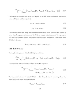 ( ) ( ) ( ),
, , , ,,
,
1
.rw AHU
w AHU pw AHU BT rw AHU rw AHU sacc AHU
wm AHU
dT
m C T T UA T T
dt C
 = − − −  (6.29)
The flow rate of water and air in the AHU is equal to the product of the control signal and flow rate
of the AHU pump and fan respectively.
, , ,w AHU AHU pump AHUm m u= (6.30)
, .sa AHU fan AHUm m u= (6.31)
The flow rates of the AHU pump and fan are measured from the house. Since the AHU supplies air
to the three floors, the total flow rate of the AHU fan is equal to the flow rate of the supply air to
each zone. The fan speed changes based on the number of zones being served. The flow rate of the
AHU fan is given as:
, ,1, ,2, ,3, .AHU fan AHU fan AHU fan AHU fanm m m m= + + (6.32)
6.4.5. ILAHU Model
The supply air temperature of the ILAHU is given as follows:
( ) ( ) ( ),4
, ,4 ,4 , ,4 ,4,
,
1
.sa
rw ILAHU sa sa pa ILAHU sa rach ILAHU
pa ILAHU
dT
UA T T m C T T
dt C
 = − − −  (6.33)
The temperature of the water at the outlet of the ILAHU is given as:
( )
( ) ( )
,
, , ,
,
, ,4,
1
[
].
rw ILAHU
w ILAHU pw ILAHU BT rw ILAHU
pw ILAHU
rw ILAHU sach ILAHU
dT
m C T T
dt C
UA T T
= −
− −
(6.34)
The flow rate of water and air in the ILAHU is equal to the product of the control signal and flow
rate of the ILAHU pump and fan respectively.
, , ,w ILAHU ILAHU pump ILAHUm m u= (6.35)
133
 