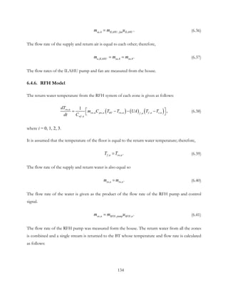 ,4 , .sa ILAHU fan ILAHUm m u= (6.36)
The flow rate of the supply and return air is equal to each other; therefore,
, ,4 ,4.a ILAHU sa ram m m= = (6.37)
The flow rates of the ILAHU pump and fan are measured from the house.
6.4.6. RFH Model
The return water temperature from the RFH system of each zone is given as follows:
( ) ( ) ( ),
, , , , ,,
,
1
,rw n
sw n pw n BT rw n f n z nf n
wf n
dT
m C T T UA T T
dt C
 = − − −
 
(6.38)
where i = 0, 1, 2, 3.
It is assumed that the temperature of the floor is equal to the return water temperature; therefore,
, , .f n rw nT T= (6.39)
The flow rate of the supply and return water is also equal so
, , .sw n rw nm m= (6.40)
The flow rate of the water is given as the product of the flow rate of the RFH pump and control
signal.
, , , .sw n RFH pump RFH nm m u= (6.41)
The flow rate of the RFH pump was measured form the house. The return water from all the zones
is combined and a single stream is returned to the BT whose temperature and flow rate is calculated
as follows:
134
 