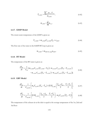 3
, ,0
,
,
,
rw n rw nn
rw RFH
w RFH
m T
T
m
=
=
∑ (6.42)
3
, ,
0
.w RFH rw n
n
m m
=
= ∑ (6.43)
6.4.7. GSHP Model
The return water temperature of the GSHP is given as:
, , , .rw GSHP w GSHP pw GSHP BT GSHPT m C T c= + (6.44)
The flow rate of the water in the GSHP-BT loop is given as:
, ,   .w GSHP GSHP BT pump GSHPm m u= (6.45)
6.4.8. BT Model
The temperature of the BT water is given as:
( ) ( )
( ) ( )
, , , , , ,
, , , , , ,
1
[
].
BT
w GSHP pw BT rw GSHP BT w ILAHU pw BT BT rw ILAHU
BT
w AHU pw BT BT rw AHU w RFH pw BT BT rw RFH
dT
m C T T m C T T
dt C
m C T T m C T T
= − − −
− − − −
(6.46)
6.4.9. ERV Model
( ) ( ), ,
,
1
,
2 2
o faeao eai eao
ea pa ERV eai eao cc ERV
am ERV
T TdT T T
m C T T UA
dt C
 +  +
= − − −  
  
(6.47)
( ) ( ),,
,
1
.
2 2
fa o faeai eao
fa pa ERV fa occ ERV
am ERV
dT T TT T
UA m C T T
dt C
 +  +
= − − −  
  
(6.48)
The temperature of the exhaust air at the inlet is equal to the average temperature of the 1st, 2nd and
3rd floor
135
 