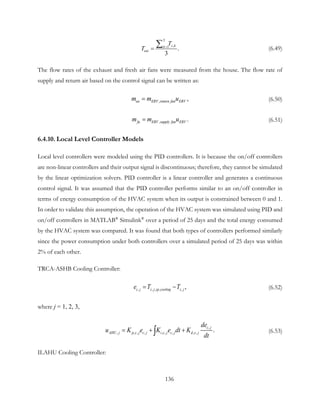 3
,1
.
3
z kk
eai
T
T =
=
∑ (6.49)
The flow rates of the exhaust and fresh air fans were measured from the house. The flow rate of
supply and return air based on the control signal can be written as:
,   ,ea ERV return fan ERVm m u= (6.50)
,   .fa ERV supply fan ERVm m u= (6.51)
6.4.10. Local Level Controller Models
Local level controllers were modeled using the PID controllers. It is because the on/off controllers
are non-linear controllers and their output signal is discontinuous; therefore, they cannot be simulated
by the linear optimization solvers. PID controller is a linear controller and generates a continuous
control signal. It was assumed that the PID controller performs similar to an on/off controller in
terms of energy consumption of the HVAC system when its output is constrained between 0 and 1.
In order to validate this assumption, the operation of the HVAC system was simulated using PID and
on/off controllers in MATLAB®
Simulink®
over a period of 25 days and the total energy consumed
by the HVAC system was compared. It was found that both types of controllers performed similarly
since the power consumption under both controllers over a simulated period of 25 days was within
2% of each other.
TRCA-ASHB Cooling Controller:
, , , , , ,c j z j sp cooling z je T T= − (6.52)
where j = 1, 2, 3,
,
, , , , , , , , , .
c j
AHU j p c j c j i c j c j d c j
de
u K e K e dt K
dt
= + +∫ (6.53)
ILAHU Cooling Controller:
136
 
