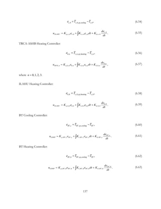 ,4 ,4, , ,4,c z sp cooling ze T T= − (6.54)
,4
, ,4 ,4 , ,4 ,4 , ,4 .c
ILAHU p c c i c c d c
de
u K e K e dt K
dt
= + +∫ (6.55)
TRCA-ASHB Heating Controller:
, , , , , ,h n z n sp heating z ne T T= − (6.56)
,
, , , , , , , , , ,h n
RFH n p h n h n i h n h n d h n
de
u K e K e dt K
dt
= + +∫ (6.57)
where 0,1  , 2, 3.n =
ILAHU Heating Controller:
,4 ,4, , ,4 ,h z sp heating ze T T= − (6.58)
,4
, ,4 ,4 , ,4 ,4 , ,4 .h
ILAHU p h h i h h d h
de
u K e K e dt K
dt
= + +∫ (6.59)
BT Cooling Controller:
, , , ,BT c BT sp cooling BTe T T= − (6.60)
,
, , , , , , , , .BT c
GSHP p BT c BT c i BT c BT c d BT c
de
u K e K e dt K
dt
= + +∫ (6.61)
BT Heating Controller:
, , , ,BT h BT sp cooling BTe T T= − (6.62)
,
, , , , , , , , .BT h
GSHP p BT h BT h i BT h BT h d BT h
de
u K e K e dt K
dt
= + +∫ (6.63)
137
 