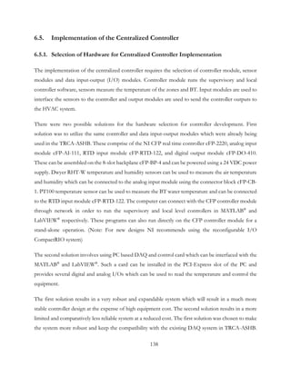 6.5. Implementation of the Centralized Controller
6.5.1. Selection of Hardware for Centralized Controller Implementation
The implementation of the centralized controller requires the selection of controller module, sensor
modules and data input-output (I/O) modules. Controller module runs the supervisory and local
controller software, sensors measure the temperature of the zones and BT. Input modules are used to
interface the sensors to the controller and output modules are used to send the controller outputs to
the HVAC system.
There were two possible solutions for the hardware selection for controller development. First
solution was to utilize the same controller and data input-output modules which were already being
used in the TRCA-ASHB. These comprise of the NI CFP real time controller cFP-2220, analog input
module cFP-AI-111, RTD input module cFP-RTD-122, and digital output module cFP-DO-410.
These can be assembled on the 8-slot backplane cFP-BP-4 and can be powered using a 24 VDC power
supply. Dwyer RHT-W temperature and humidity sensors can be used to measure the air temperature
and humidity which can be connected to the analog input module using the connector block cFP-CB-
1. PT100 temperature sensor can be used to measure the BT water temperature and can be connected
to the RTD input module cFP-RTD-122. The computer can connect with the CFP controller module
through network in order to run the supervisory and local level controllers in MATLAB®
and
LabVIEW®
respectively. These programs can also run directly on the CFP controller module for a
stand-alone operation. (Note: For new designs NI recommends using the reconfigurable I/O
CompactRIO system)
The second solution involves using PC based DAQ and control card which can be interfaced with the
MATLAB®
and LabVIEW®
. Such a card can be installed in the PCI-Express slot of the PC and
provides several digital and analog I/Os which can be used to read the temperature and control the
equipment.
The first solution results in a very robust and expandable system which will result in a much more
stable controller design at the expense of high equipment cost. The second solution results in a more
limited and comparatively less reliable system at a reduced cost. The first solution was chosen to make
the system more robust and keep the compatibility with the existing DAQ system in TRCA-ASHB.
138
 