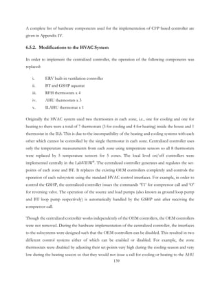 A complete list of hardware components used for the implementation of CFP based controller are
given in Appendix IV.
6.5.2. Modifications to the HVAC System
In order to implement the centralized controller, the operation of the following components was
replaced:
i. ERV built-in ventilation controller
ii. BT and GSHP aquastat
iii. RFH thermostats x 4
iv. AHU thermostats x 3
v. ILAHU thermostat x 1
Originally the HVAC system used two thermostats in each zone, i.e., one for cooling and one for
heating so there were a total of 7 thermostats (3 for cooling and 4 for heating) inside the house and 1
thermostat in the ILS. This is due to the incompatibility of the heating and cooling systems with each
other which cannot be controlled by the single thermostat in each zone. Centralized controller uses
only the temperature measurements from each zone using temperature sensors so all 8 thermostats
were replaced by 5 temperature sensors for 5 zones. The local level on/off controllers were
implemented centrally in the LabVIEW®
. The centralized controller generates and regulates the set-
points of each zone and BT. It replaces the existing OEM controllers completely and controls the
operation of each subsystem using the standard HVAC control interfaces. For example, in order to
control the GSHP, the centralized controller issues the commands ‘Y1’ for compressor call and ‘O’
for reversing valve. The operation of the source and load pumps (also known as ground loop pump
and BT loop pump respectively) is automatically handled by the GSHP unit after receiving the
compressor call.
Though the centralized controller works independently of the OEM controllers, the OEM controllers
were not removed. During the hardware implementation of the centralized controller, the interfaces
to the subsystems were designed such that the OEM controllers can be disabled. This resulted in two
different control systems either of which can be enabled or disabled. For example, the zone
thermostats were disabled by adjusting their set-points very high during the cooling season and very
low during the heating season so that they would not issue a call for cooling or heating to the AHU
139
 