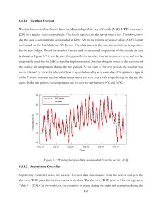 6.5.4.1 Weather Forecast
Weather forecast is downloaded from the Meteorological Service of Canada (MSC) HTTP data server
[234] on a regular basis automatically. The data is updated on the server once a day. Therefore, every
day the data is automatically downloaded at 12:00 AM in the comma separated values (CSV) format
and stored on the hard drive in CSV format. The data contains the time and outside air temperature
for the next 5 days. Plot of the weather forecast and the measured temperature of the outside air data
is shown in Figure 6-7. It can be seen that generally the weather forecast is quite accurate and can be
successfully used for the MPC controller implementation. Another thing to notice is the variation of
the outside air temperature during the test period. At the start of the test period, the weather was
warm followed by the colder days which were again followed by very warm days. This pattern is typical
of the Toronto summer weather where temperature can vary over a wide range during the day and the
night. In the test period, the temperature can be seen to vary between 9°C and 36°C.
Figure 6-7: Weather forecast data downloaded from the server [234]
6.5.4.2 Supervisory Controller
Supervisory controller reads the weather forecast data downloaded from the server and gets the
electricity TOU price for the time vector in the data. The electricity TOU price in Ontario is given in
Table 6-1 [235]. On the weekdays, the electricity is cheap during the night and expensive during the
Time
Aug 21 Aug 25 Aug 29 Sep 02 Sep 06 Sep 10
Temperature(°C)
10
15
20
25
30
35
To Forecast
To Meas
143
 