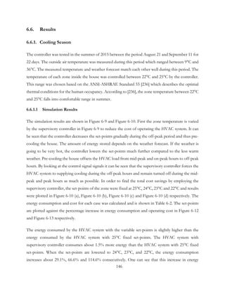 6.6. Results
6.6.1. Cooling Season
The controller was tested in the summer of 2015 between the period August 21 and September 11 for
22 days. The outside air temperature was measured during this period which ranged between 9°C and
36°C. The measured temperature and weather forecast match each other well during this period. The
temperature of each zone inside the house was controlled between 22°C and 25°C by the controller.
This range was chosen based on the ANSI-ASHRAE Standard 55 [236] which describes the optimal
thermal conditions for the human occupancy. According to [236], the zone temperature between 22°C
and 25°C falls into comfortable range in summer.
6.6.1.1 Simulation Results
The simulation results are shown in Figure 6-9 and Figure 6-10. First the zone temperature is varied
by the supervisory controller in Figure 6-9 to reduce the cost of operating the HVAC system. It can
be seen that the controller decreases the set-points gradually during the off-peak period and thus pre-
cooling the house. The amount of energy stored depends on the weather forecast. If the weather is
going to be very hot, the controller lowers the set-points much further compared to the less warm
weather. Pre-cooling the house offsets the HVAC load from mid-peak and on-peak hours to off-peak
hours. By looking at the control signal signals it can be seen that the supervisory controller forces the
HVAC system to supplying cooling during the off-peak hours and remain turned off during the mid-
peak and peak hours as much as possible. In order to find the total cost savings by employing the
supervisory controller, the set-points of the zone were fixed at 25°C, 24°C, 23°C and 22°C and results
were plotted in Figure 6-10 (a), Figure 6-10 (b), Figure 6-10 (c) and Figure 6-10 (d) respectively. The
energy consumption and cost for each case was calculated and is shown in Table 6-2. The set-points
are plotted against the percentage increase in energy consumption and operating cost in Figure 6-12
and Figure 6-13 respectively.
The energy consumed by the HVAC system with the variable set-points is slightly higher than the
energy consumed by the HVAC system with 25°C fixed set-points. The HVAC system with
supervisory controller consumes about 1.5% more energy than the HVAC system with 25°C fixed
set-points. When the set-points are lowered to 24°C, 23°C, and 22°C, the energy consumption
increases about 29.1%, 66.6% and 114.6% consecutively. One can see that this increase in energy
146
 