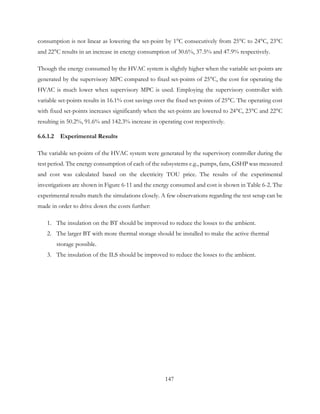 consumption is not linear as lowering the set-point by 1°C consecutively from 25°C to 24°C, 23°C
and 22°C results in an increase in energy consumption of 30.6%, 37.5% and 47.9% respectively.
Though the energy consumed by the HVAC system is slightly higher when the variable set-points are
generated by the supervisory MPC compared to fixed set-points of 25°C, the cost for operating the
HVAC is much lower when supervisory MPC is used. Employing the supervisory controller with
variable set-points results in 16.1% cost savings over the fixed set-points of 25°C. The operating cost
with fixed set-points increases significantly when the set-points are lowered to 24°C, 23°C and 22°C
resulting in 50.2%, 91.6% and 142.3% increase in operating cost respectively.
6.6.1.2 Experimental Results
The variable set-points of the HVAC system were generated by the supervisory controller during the
test period. The energy consumption of each of the subsystems e.g., pumps, fans, GSHP was measured
and cost was calculated based on the electricity TOU price. The results of the experimental
investigations are shown in Figure 6-11 and the energy consumed and cost is shown in Table 6-2. The
experimental results match the simulations closely. A few observations regarding the test setup can be
made in order to drive down the costs further:
1. The insulation on the BT should be improved to reduce the losses to the ambient.
2. The larger BT with more thermal storage should be installed to make the active thermal
storage possible.
3. The insulation of the ILS should be improved to reduce the losses to the ambient.
147
 