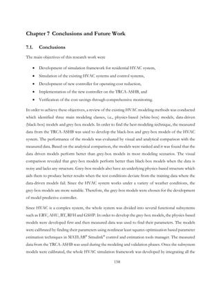 Chapter 7 Conclusions and Future Work
7.1. Conclusions
The main objectives of this research work were
• Development of simulation framework for residential HVAC system,
• Simulation of the existing HVAC systems and control systems,
• Development of new controller for operating cost reduction,
• Implementation of the new controller on the TRCA-ASHB, and
• Verification of the cost savings through comprehensive monitoring.
In order to achieve these objectives, a review of the existing HVAC modeling methods was conducted
which identified three main modeling classes, i.e., physics-based (white-box) models, data-driven
(black-box) models and grey-box models. In order to find the best modeling technique, the measured
data from the TRCA-ASHB was used to develop the black-box and grey-box models of the HVAC
system. The performance of the models was evaluated by visual and analytical comparison with the
measured data. Based on the analytical comparison, the models were ranked and it was found that the
data driven models perform better than grey-box models in most modeling scenarios. The visual
comparison revealed that grey-box models perform better than black-box models when the data is
noisy and lacks any structure. Grey-box models also have an underlying physics-based structure which
aids them to produce better results when the test conditions deviate from the training data where the
data-driven models fail. Since the HVAC system works under a variety of weather conditions, the
grey-box models are more suitable. Therefore, the grey-box models were chosen for the development
of model predictive controller.
Since HVAC is a complex system, the whole system was divided into several functional subsystems
such as ERV, AHU, BT, RFH and GSHP. In order to develop the grey-box models, the physics-based
models were developed first and then measured data was used to find their parameters. The models
were calibrated by finding their parameters using nonlinear least squares optimization based parameter
estimation techniques in MATLAB®
Simulink®
control and estimation tools manager. The measured
data from the TRCA-ASHB was used during the modeling and validation phases. Once the subsystem
models were calibrated, the whole HVAC simulation framework was developed by integrating all the
158
 
