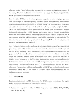 subsystem models. The on/off controllers were added to the system to replicate the performance of
the existing HVAC system. The simulation was able to accurately predict the operating cost of the
HVAC system under a variety of weather conditions.
Since the original HVAC system did not incorporate any energy conservation strategies, a supervisory
MPC was developed to reduce the operating cost of the system. The cost function and constraints
were formulated and the grey-box models of the single zone HVAC system developed earlier were
extended to five zones (i.e., basement, 1st
floor, 2nd
floor, 3rd
floor and in-law suite) in the TRCA-
ASHB. MPC uses the weather forecast and electricity TOU price to adjust the set-points of the local
level controllers. Ontario has a variable electricity price structure where the electricity is cheap during
the off-peak hours and it is expensive during the peak hours. In order to reduce the operating cost of
the system, the supervisory MPC stores energy in the building mass during the off-peak hours. The
simulations were carried out to investigate the effects of supervisory MPC on the cost savings and was
found that at least 16% cost can be reduced.
Since TRCA-ASHB uses a standard residential HVAC system; therefore, the HVAC system did not
provide any programmable interfaces where the controller could be implemented immediately to test
the cost savings. Rather the HVAC system utilized proprietary OEM controllers which were not
programmable by the user. Therefore, a new controller interface was created to test the controller
design. The schematics diagrams for the modifications to the HVAC system were developed to
interface the new controller to the HVAC system. New temperature sensors were installed inside the
buffer tank and five zones to monitor and control their temperature. Several relays and switches were
used to design a new interface between the NI CFP based digital output modules and HVAC
subsystems. The supervisory MPC was implemented in MATLAB®
and local level controllers were
implemented in LabVIEW®
. A cost savings of 16% were verified through monitoring after the
implementation of the controller.
7.2. Future Work
Despite considerable work on MPC development for HVAC systems, possible areas that require
further investigation still exist and are summarized as follows:
• Performance comparison of different MPC techniques (i.e., robust MPC, SMPC, D MPC,
LBMPC, and H-MPC);
159
 