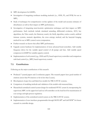 • MPC development for GSHPs;
• Investigation of integrating nonlinear modeling methods (i.e., ANN, FL, and SVM) for use in
MPC;
• Study of techniques for comprehensive on-line updates of the model and accurate estimates of
disturbances as well as their impact on MPC performance;
• Investigation of integrating meta-heuristic optimization techniques and their impact on MPC
performance. Such methods include simulated annealing, differential evolution, ACO, bee
algorithms, the Tabu search, the Harmony search, the firefly algorithm, cuckoo search, artificial
immune systems, memetic algorithms, the cross entropy method, and the bacterial foraging
method for use in MPC control vector computation;
• Further research on factors that affect MPC performance;
• Upgrade system hardware for implementation of more advanced local controllers. Add variable
frequency drives for the variable speed control of all pumps and fans. Add variable speed
compressor in GSHP for variable capacity control;
• Implementation of soft control (e.g., ANN and FL) based supervisory controllers and comparison
with hard control (i.e., MPC) based supervisory control.
7.3. Contributions
Following are the major contributions of this research:
• Produced 7 journal papers and 2 conference papers. The research papers have good number of
citations (more than 90 citations so far in less than 2 years);
• Development of grey-box and black-box models for TRCA-HVAC systems;
• Comparison of modeling methods and validation of the models with measured data;
• Hierarchical centralized control system design for residential HVAC system by incorporating the
supervisory MPC on the upper level and on/off controllers on the local level for maximization of
cost savings and tight process regulation;
• Implementation of the centralized control system on the TRCA-HVAC system;
• Implementation of new interfaces programmable through MATLAB®
and LabVIEW®
for future
research in controller design.
160
 