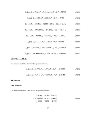 ( )21 : 17.403, 7.8141 05, 0, 57.395,p p d zG s K T e T T= = + = = (AI.83)
( )22 : 0.2255, 284.05, 0, 37.58,p p d zG s K T T T= = = = − (AI.84)
( )31 : 120.4, 9.2344 05, 0, 842.84,p p d zG s K T e T T= = + = = (AI.85)
( )32 : 0.097537, 233.23, 0, 68.454,p p d zG s K T T T= = = = − (AI.86)
( )41 : 834.88, 187.76, 0, 3.4401,p p d zG s K T T T= = = = − (AI.87)
( )42 : 321.17, 2235.6, 0, 12.963,p p d zG s K T T T= = = = (AI.88)
( )51 : 13.949, 1.5737 07, 0, 290.29,p p d zG s K T e T T= = + = = (AI.89)
( )52 : 0.00064782, 6.0318, 0, 454.67.p p d zG s K T T T= = = = − (AI.90)
GSHP Process Model
The process model for the GSHP is given as follows:
( )11 1: 1.7895, 1.0776, 0,  0.18875,p p d zG s K T T T= = = = − (AI.91)
( )21 1: 0.95434,  0.6702, 0, 0.76455.p p d zG s K T T T= = = = (AI.92)
SS Models
ERV SS Model
The SS matrices of the ERV model are given as follows:
0.098 0.097 0.316
0.0917 0.378 0.449  ,
0.188 0.254 1.196
A
− − 
 =− − 
 − 
(AI.93)
171
 