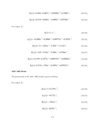 ( ) 1 2 3
3 0.2864 0.4407z 0.04508z . 9 ,0 10 8zB z − − −
= − + + (AI.122)
( ) 1 2 3
4 0.3118 0.4645z 0.0895z .0.07365zB z − − −
= − + + (AI.123)
For output 2 :y
( ) 1
,1A z z−
= − (AI.124)
( ) 1 2 3 4
1 0.2886z 0.3008z 0.08775z 0.1055 ,zA z − − − −
=− + + − (AI.125)
( ) 1 2 3
1 2.1 2.023z 2.783z 3.115z ,B z − − −
=− − + (AI.126)
( ) 1 2 3
2 3.65 9.162z 5.456z ,0.2346zB z − − −
= − + − (AI.127)
( ) 1 2 3
3 0.1359 0.1977z 0.005757z 0 0 ,. 5602zB z − − −
= − + + (AI.128)
( ) 1 2 3
4 0.7118 1.076z 0.2945z .0.07675zB z − − −
= − + + (AI.129)
AHU ARX Model
The polynomials of the AHU ARX model is given as follows:
For output 1 :y
( ) 1
1 0.1355 ,A z z−
= + (AI.130)
( ) 1
2 0.172 ,A z z−
= − (AI.131)
( ) 1
1 156.2 ,B z z−
= − (AI.132)
( ) 1
2 20. ,92B z z−
= (AI.133)
175
 
