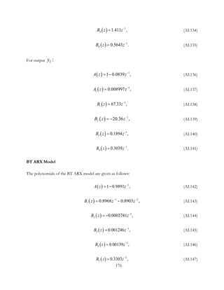 ( ) 1
3 1.4 ,11B z z−
= (AI.134)
( ) 1
4 0.56 .43B z z−
= (AI.135)
For output 2 :y
( ) 1
1 0.0839 ,A z z−
= − (AI.136)
( ) 1
1 0.008997 ,A z z−
= (AI.137)
( ) 1
1 67. ,33B z z−
= (AI.138)
( ) 1
2 20.36 ,B z z−
= − (AI.139)
( ) 1
3 0.18 ,94B z z−
= (AI.140)
( ) 1
4 0.30 .39B z z−
= (AI.141)
BT ARX Model
The polynomials of the BT ARX model are given as follows:
( ) 1
1 0.9891 ,A z z−
= − (AI.142)
( ) 1 2
1 0.8968 8 03 ,0. 9B z z z− −
= − (AI.143)
( ) 2
2 0.000374 ,1B z z−
= − (AI.144)
( ) 1
3 0.001246 ,B z z−
= (AI.145)
( ) 1
4 0.00139 ,B z z−
= (AI.146)
( ) 2
5 0.33 ,03B z z−
= (AI.147)
176
 