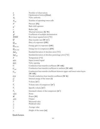 n Number of observations
N Optimization horizon[Hour]
vN Valve authority
cellN Number of operating tower cells
P Pressure [Pa]
1
q− Back shift operator
r Radius [m]
R Thermal resistance [K/ W]
2
R Coefficient of multiple determination
RMSE Root mean squared error [ C]°
Q Heat transfer rate 2
[W/ m ]
evapQ Duty of evaporator [kW]
,leak evapQ Energy gain in evaporator [kW]
,leak compQ Energy loss in compressor [kW]
AEStd Standard deviation of absolute error [ C]°
APEStd Standard deviation of absolute percentage error [ C]°
T Temperature [ C]°
( )u t Input/control signal
( )u t Valve opening
U Conduction heat transfer coefficient [W/ mK]
ambU Conduction heat transfer coefficient to ambient [W/ mK]
udU Conduction heat transfer coefficient between upper and lower water layers
[W/ mK]
UA Overall conduction heat transfer coefficient [W/ K]
U Internal energy of the water [J]
V Volume 3
[m ]
rV Volume ratio of compressor 3
[m ]
sV Specific volume 3
[m ]
stV Saturated volume of the compressor 3
[m ]
( )w t Noise
W Power [W]
( )y t Output
y Measured value
y Predicted value
y Average value
z Height of the water [m]
Greek Letters
xx
 