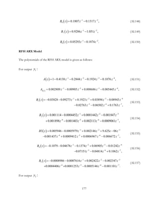 ( ) 1 2
6 0.1807 1 17 ,0. 3B z z z− −
= − (AI.148)
( ) 1 2
7 0.9286 1. 1 ,05B z z z− −
= − (AI.149)
( ) 1 2
8 0.05293 0. 7 .18 4B z z z− −
= − (AI.150)
RFH ARX Model
The polynomials of the RFH ARX model is given as follows:
For output 1 :y
( ) 1 2 3 4
1 0.4138 0.2844 0.1924  ,0.1076 A z z z z z− − − −
=− − − − (AI.151)
( )
1 2 3 4
2
0.002809 0.00905 0.008686 0.00544 ,5 z
A z z z z− − − −
= − + − (AI.152)
( ) 1 2 3 4
1
5 6 7
0.03828 0.09273 0.1923 0.03894 0.08943 
 0.02763  0.06502  0.17 ,63 
B z z z z z
z z z
− − − −
− − −
=− − + + −
− − +
(AI.153)
( ) 1 2 3
2
4 5 6 7
0.001114 0.0004452 0.0001442 0.001847
0.001898 0.001403 0.002113 0.00090 ,61
B z z z z
z z z z
− − −
− − − −
= − + −
+ − + −
(AI.154)
( ) 1 2 3
4 5 6 7
3 0.005946 0.0005979 0.002146 9.625 06
0.001437 0.0009412 0.0006967 0.00 ,6672 
B z z z e z
z z z z
− − −
− − − −
= − + + −
− + + −
(AI.155)
( ) 1 2 3 4
4
5 6 7
0.1079 0.04678 0.1374 0.06905 0.01242
0.07151 0.04814 0.1062 ,
B z z z z z
z z z
− − − −
− − −
=− − − + −
− − +
(AI.156)
( ) 1 2 3
5
4 5 6 7
0.0008986 0.0007616 0.002422 0.002347
0.0004406  0.0001253 0.0005146 0.0011 .01
B z z z z
z z z z
− − −
− − − −
=− − + −
+ + − −
(AI.157)
For output 2 :y
177
 