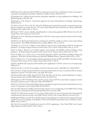 [24] Wang S, Xu X, Huang G. Robust MPC for temperature control of air-conditioning systems concerning on
constraints and multitype uncertainties. Build Serv Eng Res Technol. 2010;31:39-55.
[25] Kalogirou SA. Artificial neural networks and genetic algorithms in energy applications in buildings. Adv
Build Energy Res. 2009;3:83-120.
[26] Kusiak A, Li M, Zhang Z. A data-driven approach for steam load prediction in buildings. Appl Energy.
2010;87:925-33.
[27] Chen J, Lian Z, Tan L, Zhu W, Zhang W. Modeling and experimental research on ground-source heat
pump in operation by neural network. Int Conf Comput Distrib Control Intell Environ Monit (CDCIEM).
Changsha, China: IEEE; 2011. p. 459-62.
[28] Tang F. HVAC system modeling and optimization: A data-mining approach [MSc Thesis]. Iowa City, IA,
United States: The University of Iowa; 2010.
[29] Kusiak A, Xu G. Modeling and optimization of HVAC systems using a dynamic neural network. Energy.
2012;42:241-50.
[30] Morisot O, Marchio D. Fault detection and diagnosis on HVAC variable air volume system using artificial
neural network. Proc IBPSA Build Simul. Kyoto, Japan: IBPSA; 1999. p. 1027-34.
[31] Ding L, Lv J, Li X, Li L. Support vector regression and ant colony optimization for HVAC cooling load
prediction. Int Symp Comput Commun Control Autom (3CA). Tainan, Taiwan: IEEE; 2010. p. 537-41.
[32] Li X, Ding L, Deng Y, Li L. Hybrid support vector machine and ARIMA model in building cooling
prediction. Int Symp Comput Commun Control Autom (3CA). Tainan, Taiwan: IEEE; 2010. p. 533-6.
[33] Li X, Ding L, Lv J, Xu G, Li J. A novel hybrid approach of KPCA and SVM for building cooling load
prediction. Third Int Conf Knowl Discovery Data Min (WKDD) Phuket, Thailand: IEEE; 2010. p. 522-6.
[34] Li X, Ding L, Li L. A novel building cooling load prediction based on SVR and SAPSO. Int Symp Comput
Commun Control Autom (3CA). Tainan, Taiwan: IEEE; 2010. p. 528-32.
[35] Pal A, Mudi R. Self-tuning fuzzy PI controller and its applications to HVAC systems. Int j of comput cogn.
2008;6:25-30.
[36] Chen K, Jiao Y, Lee ES. Fuzzy adaptive networks in thermal comfort. Appl Math Lett. 2006;19:420-6.
[37] Lü H, Jia L, Kong S, Zhang Z. Predictive functional control based on fuzzy T-S model for HVAC systems
temperature control. J of Control Theory and Appl. 2007;5:94-8.
[38] Homod RZ, Sahari KSM, Almurib HAF, Nagi FH. RLF and TS fuzzy model identification of indoor
thermal comfort based on PMV/PPD. Build Environ. 2012;49:141-53.
[39] Soyguder S, Alli H. Predicting of fan speed for energy saving in HVAC system based on adaptive network
based fuzzy inference system. Expert Syst Appl. 2009;36:8631-8.
[40] Li K, Su H, Chu J. Forecasting building energy consumption using neural networks and hybrid neuro-fuzzy
system: A comparative study. Energy Build. 2011;43:2893-9.
[41] Yiu CMJ. Statistical modelling and forecasting schemes for air-conditioning system [PhD Thesis]. Hung
Hom, Kowloon, Hong Kong: The Hong Kong Polytechnic University; 2008.
[42] Safa AA. Performance analysis of a two-stage variable capacity air source heat pump and a horizontal loop
coupled ground source heat pump system [MSc Thesis]. Toronto, ON, Canada: Ryerson University; 2012.
[43] Dong B, O'Neill Z, Luo D, Trevor B. Development and calibration of a reduced-order energy performance
model for a mixed-use building. Proc BS2013: 13th Conf Int Build Perform Simul Assoc. Chambery, France:
IBPSA; 2013. p. 636-43.
[44] Virk GS, Loveday DL. Model-based control for HVAC applications. Proc Third IEEE Conf Control
Appl. Glasgow, Scotland: IEEE; 1994. p. 1861-6.
189
 