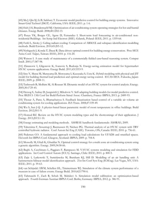 [45] Ma J, Qin SJ, Li B, Salsbury T. Economic model predictive control for building energy systems. Innovative
Smart Grid Technol (ISGT). California, USA: IEEE; 2011. p. 1-6.
[46] Huh J-H, Brandemuehl MJ. Optimization of air-conditioning system operating strategies for hot and humid
climates. Energy Build. 2008;40:1202-13.
[47] Penya YK, Borges CE, Agote D, Fernandez I. Short-term load forecasting in air-conditioned non-
residential Buildings. Int Symp Ind Electron (ISIE). Gdansk, Poland: IEEE; 2011. p. 1359-64.
[48] Ferkl L, Siroky J. Ceiling radiant cooling: Comparison of ARMAX and subspace identification modelling
methods. Build Environ. 2010;45:205-12.
[49] Nishiguchi J, Konda T, Dazai R. Data-driven optimal control for building energy conservation. Proc SICE
Annu Conf. Taipei, Taiwan: IEEE; 2010. p. 116-20.
[50] Watson I. A case study of maintenance of a commercially fielded case‐based reasoning system. Comput
Intell. 2001;17:387-98.
[51] Zlatanovic I, Gligorevic K, Ivanovic S, Rudonja N. Energy-saving estimation model for hypermarket
HVAC systems applications. Energy Build. 2011;43:3353-9.
[52] Iino Y, Murai M, Murayama D, Motoyama I, Kuzusaka S, Ueta K. Hybrid modeling with physical and JIT
model for building thermal load prediction and optimal energy saving control. ICCAS-SICE. Fukuoka, Japan:
IEEE; 2009. p. 2008-11.
[53] Tashtoush B, Molhim M, Al-Rousan M. Dynamic model of an HVAC system for control analysis. Energy.
2005;30:1729-45.
[54] Herzog S, Atabay D, Jungwirth J, Mikulovic V. Self-adapting building models for model predictive control.
Proc BS2013: 13th Conf Int Build Perform Simul Assoc. Chambery, France: IBPSA; 2013. p. 2489-93.
[55] Thosar A, Patra A, Bhattacharyya S. Feedback linearization based control of a variable air volume air
conditioning system for cooling applications. ISA Trans. 2008;47:339-49.
[56] Wu S, Sun J-Q. A physics-based linear parametric model of room temperature in office buildings. Build
Environ. 2012;50:1-9.
[57] Homod RZ. Review on the HVAC system modeling types and the shortcomings of their application. J
Energy. 2013;2013:1-10.
[58] Energy estimating and modeling methods. ASHRAE handbook fundamentals: ASHRAE; 2009.
[59] Tahersima F, Stoustrup J, Rasmussen H, Nielsen PG. Thermal analysis of an HVAC system with TRV
controlled hydronic radiator. Conf Autom Sci Eng (CASE). Toronto, ON, Canada: IEEE; 2010. p. 756-61.
[60] Pedersen CO. A fundamental approach to cooling load calculations for UFADS and stratified spaces.
Eleventh Int IBPSA Conf. Glasgow, Scotland: IBPSA; 2009. p. 704-8.
[61] Mossolly M, Ghali K, Ghaddar N. Optimal control strategy for a multi-zone air conditioning system using
a genetic algorithm. Energy. 2009;34:58-66.
[62] Beghi A, Cecchinato L, Paggiaro F, Rampazzo M. VAVAC systems modeling and simulation for FDD
applications. Int Conf Control Autom (ICCA). Santiago, Chile: IEEE; 2011. p. 800-5.
[63] Zajic I, Larkowski T, Sumislawska M, Burnham KJ, Hill D. Modelling of an air handling unit: A
hammerstein-bilinear model identification approach. 21st Int Conf Syst Eng (ICSEng). Las Vegas, NV, USA:
IEEE; 2011. p. 59-63.
[64] van Schijndel AWM, Schellen HL, Timmermans WJ. Simulation of the climate system performance of a
museum in case of failure events. Energy Build. 2010;42:1790-6.
[65] Tahmasebi F, Zach R, Schub M, Mahdavi A. Simulation model calibration: an optimization-based
approach. Fourth German-Austrian IBPSA Conf. Berlin, Germany: IBPSA; 2012. p. 386-91.
190
 