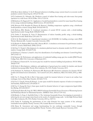 [106] Ma J, Qin J, Salsbury T, Xu P. Demand reduction in building energy systems based on economic model
predictive control. Chem Eng Sci. 2011;67:92-100.
[107] Candanedo JA, Athienitis AK. Predictive control of radiant floor heating and solar-source heat pump
operation in a solar house. HVAC R Res. 2011;17:235-56.
[108] Karlsson H, Hagentoft C-E. Application of model based predictive control for water-based floor heating
in low energy residential buildings. Build Environ. 2011;46:556-69.
[109] Morosan P-D, Bourdais R, Dumur D, Buisson J. Building temperature regulation using a distributed
model predictive control. Energy Build. 2010;42:1445-52.
[110] Barbosa RM, Mendes N. Combined simulation of central HVAC systems with a whole-building
hygrothermal model. Energy Build. 2008;40:276-88.
[111] Tariku F, Kumaran K, Fazio P. Determination of indoor humidity profile using a whole-building
hygrothermal model. Build Simul. 2011;4:61-78.
[112] Li Q. Development of a hygrothermal simulation tool (HAM-BE) for building envelope study [PhD
Thesis]. Montreal, QC, Canada: Concordia University; 2008.
[113] Mendes N, Barbosa RM, Freire RZ, Oliveira RCLF. A simulation environment for performance analysis
of HVAC systems. Build Simul. 2008;1:129-43.
[114] Chen Y, Treado S. Development of a simulation platform based on dynamic models for HVAC control
analysis. Energy Build. 2014;68:376-86.
[115] Ghiaus C, Chicinas A, Inard C. Grey-box identification of air-handling unit elements. Control Eng Pract.
2007;15:421-33.
[116] Siemann M. Performance and applications of residential building energy grey-box models [PhD Thesis].
College Park, MD, USA: University of Maryland; 2013.
[117] Braun J, Chaturvedi N. An inverse gray-box model for transient building load prediction. HVAC R Res.
2002;8:73-99.
[118] Nyika S. Development, validation, and application of general gray-box models for ductless and ducted
residential heat pumps [MSc Thesis]. West Lafayette, IN, USA: Purdue University; 2013.
[119] Hariharan N, Hariharan N, Rasmussen BP, Rasmussen BP. Parameter estimation for dynamic HVAC
models with limited sensor information. Am Control Conf (ACC). Baltimore, MD, USA: IEEE; 2010. p. 5886-
91.
[120] Yao Y, Huang M, Mo J, Dai S. State-space model for transient behavior of water-to-air surface heat
exchanger. Int J of Heat Mass Transfer. 2013;64:173-92.
[121] Yao Y, Yang K, Huang M, Wang L. A state-space model for dynamic response of indoor air temperature
and humidity. Build Environ. 2013;64:26-37.
[122] Yao Y, Huang M, Chen J. State-space model for dynamic behavior of vapor compression liquid chiller.
Int J Refrig. 2013;36:2128-47.
[123] Zhang D, Barua R, Fung AS. TRCA-BILD Archetype Sustainable House-Overview of Monitoring System
and Preliminary Results for Mechanical Systems. ASHRAE Trans. 2011;117:597-612.
[124] Dembo A, Fung A, Ng KLR, Pyrka A. The Archetype Sustainable House: Investigating its potentials to
achieving the net-zero energy status based on the results of a detailed energy audit. 1st Int High Perform Build
Conf. West Lafayette, IN, USA: Purdue University; 2010. p. 32471-8.
[125] Tanha K. Evaluating the performance of two solar domestic hot water systems of the archetype
sustainable houses [MASc Thesis]. Toronto, ON, Canada: Ryerson University; 2011.
[126] Barua R. Assessment and energy benchmarking for two archetype sustainable houses through
comprehensive long term monitoring [MASc Thesis]. Toronto, ON, Canada: Ryerson University; 2010.
193
 