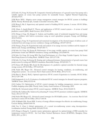 [127] Safa AA, Fung AS, Kumar R. Comparative thermal performances of a ground source heat pump and a
variable capacity air source heat pump systems for sustainable houses. Applied Thermal Engineering.
2015;81:279-87.
[128] Weiss MVG. Adaptive neuro energy management control strategies for HVAC systems in buildings
[MASc Thesis]. Montreal, QC, Canada: Concordia University; 2006.
[129] Wang S, Ma Z. Supervisory and optimal control of building HVAC systems: A review. HVAC R Res.
2008;14:3-32.
[130] Afram A, Janabi-Sharifi F. Theory and applications of HVAC control systems – A review of model
predictive control (MPC). Build Environ. 2014;72:343-55.
[131] Zhang J, Fung AS, Jhingan S. Analysis and feasibility study of residential integrated heat and energy
recovery ventilator with built-in economizer using an excel spreadsheet program. Energy and Buildings.
2014;75:430-8.
[132] Zhang J, Fung AS. Experimental and numerical investigation of the thermal impact of defrost cycle of
residential heat and energy recovery ventilators. Energy and Buildings. 2015;97:129-36.
[133] Zhang J, Fung AS. Experimental study and analysis of an energy recovery ventilator and the impacts of
defrost cycle. Energy and Buildings. 2015;87:265-71.
[134] Safa AA, Fung AS, Kumar R. Performance of two-stage variable capacity air source heat pump: Field
performance results and TRNSYS simulation. Energy and Buildings. 2015;94:80-90.
[135] Safa AA, Fung AS, Leong WH. Part Load Performance of a Two-Stage Variable Capacity Air Source
Heat Pump System in Cooling Mode. ASHRAE Trans. 2011;117:158.
[136] Safa AA, Fung AS, Kumar R. Heating and cooling performance characterisation of ground source heat
pump system by testing and TRNSYS simulation. Renewable Energy. 2015;83:565-75.
[137] Henze GP, Dodier RH, Krarti M. Development of a predictive optimal controller for thermal energy
storage systems. HVAC R Res. 1997;3:233-64.
[138] Naidu DS, Rieger CG. Advanced control strategies for heating, ventilation, air-conditioning, and
refrigeration systems - An overview: Part I: Hard control. HVAC R Res. 2011;17:2-21.
[139] Platt G, Ward J, Wall J. Optimal supervisory HVAC control: Experiences in Australia. HVAC R Res.
2011;17:297-308.
[140] Katipamula S, Lu N. Evaluation of residential HVAC control strategies for demand response programs.
ASHRAE Trans. 2006;112:535-46.
[141] Canbay CS. Optimization of HVAC control strategies by building management systems case study:
Ozdilek shopping center [MSc Thesis]. Izmir, Turkey: Izmir Institute of Technology; 2003.
[142] Hart R. Advanced unitary HVAC control sequence. ASHRAE Trans. 2012;118:628-35.
[143] Hart R, Callahan JM, Anderson K, Johanning P. Unitary HVAC premium ventilation upgrade. ASHRAE
Trans. 2011;117:517-24.
[144] Naidu DS, Rieger CG. Advanced control strategies for HVAC&R systems - An overview: Part II: Soft
and fusion control. HVAC R Res. 2011;17:144-58.
[145] Al-Rabghi OM, Akyurt MM. A survey of energy efficient strategies for effective air conditioning. Energy
Convers Manag. 2004;45:1643-54.
[146] Yao Y, Chen J. Global optimization of a central air-conditioning system using decomposition–
coordination method. Energy Build. 2010;42:570-83.
[147] Zhang J, Zhang K. A particle swarm optimization approach for optimal design of PID controller for
temperature control in HVAC. Int Conf Meas Technol Mechatron Autom (ICMTMA). Shanghai, China:
IEEE; 2011. p. 230-3.
194
 