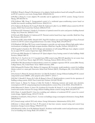 [148] Bai J, Wang S, Zhang X. Development of an adaptive Smith predictor-based self-tuning PI controller for
an HVAC system in a test room. Energy Build. 2008;40:2244-52.
[149] Bai J, Zhang X. A new adaptive PI controller and its application in HVAC systems. Energy Convers
Manag. 2007;48:1043-54.
[150] Kulkarni MR, Hong F. Energyoptimal control of a residential space-conditioning system based on
sensible heat transfer modeling. Build Environ. 2004;39:31-8.
[151] Anderson M, Buehner M, Young P, Hittle D, Anderson C, Jilin T, et al. MIMO robust control for HVAC
systems. IEEE Tran Control Syst Technol. 2008;16:475-83.
[152] Henze GP, Felsmann C, Knabe G. Evaluation of optimal control for active and passive building thermal
storage. Int J Therm Sci. 2004;43:173-83.
[153] Gouda MM, Danaher S, Underwood CP. Thermal comfort based fuzzy logic controller. Build Serv Eng
Res Technol. 2001;22:237-53.
[154] Homod RZ, Sahari KSM, Almurib HAF, Nagi FH. Gradient auto-tuned Takagi-Sugeno Fuzzy Forward
control of a HVAC system using predicted mean vote index. Energy Build. 2012;49:254-67.
[155] Shepherd AB, Batty WJ. Fuzzy control strategies to provide cost and energy efficient high quality indoor
environments in buildings with high occupant densities. Build Serv Eng Res Technol. 2003;24:35-45.
[156] Soyguder S, Karakose M, Alli H. Design and simulation of self-tuning PID-type fuzzy adaptive control
for an expert HVAC system. Expert Syst Appl. 2009;36:4566-73.
[157] Gouda MM, Danaher S, Underwood CP. Quasi-adaptive fuzzy heating control of solar buildings. Build
Environ. 2006;41:1881-91.
[158] Tsai C-C, Tsai K-I, Su C-T. Cascaded fuzzy-PID control using PSO-EP algorithm for air source heat
pumps. Int Conf Fuzzy Theory Appl (iFUZZY). Taichung, Taiwan: IEEE; 2012. p. 163-8.
[159] Elliott MS. Decentralized model predictive control of a multiple evaporator HVAC system [MSc Thesis].
College Station, TX, United States: Texas A&M University; 2008.
[160] Halvgaard R, Poulsen NK, Madsen H, Jorgensen JB. Economic model predictive control for building
climate control in a smart grid. Innovative Smart Grid Technol (ISGT). Washington, DC, USA: IEEE; 2012.
p. 1-6.
[161] Aswani A, Master N, Taneja J, Krioukov A, Culler D, Tomlin C. Energy-Efficient building HVAC control
using hybrid system LBMPC. arXiv preprint arXiv:12044717. 2012:1-7.
[162] Ma Y, Borrelli F, Hencey B, Coffey B, Benga S, Haves P. Model predictive control for the operation of
building cooling systems. IEEE Tran Control Syst Technol. 2012;20:796-803.
[163] Aswani A, Master N, Taneja J, Culler D, Tomlin C. Reducing transient and steady state electricity
consumption in HVAC using learning-based model-predictive control. Proc of the IEEE. 2012;100:240-53.
[164] Oldewurtel F, Parisio A, Jones CN, Gyalistras D, Gwerder M, Stauch V, et al. Use of model predictive
control and weather forecasts for energy efficient building climate control. Energy Build. 2012;45:15-27.
[165] Afram A, Janabi-Sharifi F. Gray-box modeling and validation of residential HVAC system for control
system design. Applied Energy. 2015;137:134-50.
[166] Perez-Lombard L, Ortiz J, Pout C. A review on buildings energy consumption information. Energy Build.
2008;40:394-8.
[167] Annual energy outlook 2012 early release. Energy Information Administration (EIA); 2012.
[168] Jette I, Zaheer-uddin M, Fazio P. PI-control of dual duct systems: manual tuning and control loop
interaction. Energy Convers Manag. 1998;39:1471-82.
[169] Moradi H, Saffar-Avval M, Bakhtiari-Nejad F. Nonlinear multivariable control and performance analysis
of an air-handling unit. Energy Build. 2011;43:805-13.
195
 