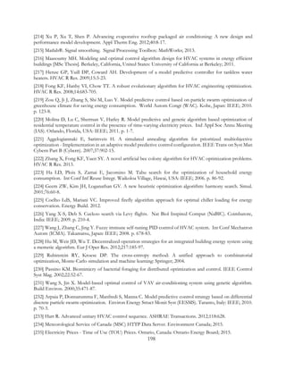 [214] Xu P, Xu T, Shen P. Advancing evaporative rooftop packaged air conditioning: A new design and
performance model development. Appl Therm Eng. 2012;40:8-17.
[215] Matlab®. Signal smoothing. Signal Processing Toolbox: MathWorks; 2013.
[216] Maasoumy MH. Modeling and optimal control algorithm design for HVAC systems in energy efficient
buildings [MSc Thesis]. Berkeley, California, United States: University of California at Berkeley; 2011.
[217] Henze GP, Yuill DP, Coward AH. Development of a model predictive controller for tankless water
heaters. HVAC R Res. 2009;15:3-23.
[218] Fong KF, Hanby VI, Chow TT. A robust evolutionary algorithm for HVAC engineering optimization.
HVAC R Res. 2008;14:683-705.
[219] Zou Q, Ji J, Zhang S, Shi M, Luo Y. Model predictive control based on particle swarm optimization of
greenhouse climate for saving energy consumption. World Autom Congr (WAC). Kobe, Japan: IEEE; 2010.
p. 123-8.
[220] Molina D, Lu C, Sherman V, Harley R. Model predictive and genetic algorithm based optimization of
residential temperature control in the presence of time-varying electricity prices. Ind Appl Soc Annu Meeting
(IAS). Orlando, Florida, USA: IEEE; 2011. p. 1-7.
[221] Aggelogiannaki E, Sarimveis H. A simulated annealing algorithm for prioritized multiobjective
optimization - Implementation in an adaptive model predictive control configuration. IEEE Trans on Syst Man
Cybern Part B (Cybern). 2007;37:902-15.
[222] Zhang X, Fong KF, Yuen SY. A novel artificial bee colony algorithm for HVAC optimization problems.
HVAC R Res. 2013.
[223] Ha LD, Ploix S, Zamai E, Jacomino M. Tabu search for the optimization of household energy
consumption. Int Conf Inf Reuse Integr. Waikoloa Village, Hawai, USA: IEEE; 2006. p. 86-92.
[224] Geem ZW, Kim JH, Loganathan GV. A new heuristic optimization algorithm: harmony search. Simul.
2001;76:60-8.
[225] Coelho LdS, Mariani VC. Improved firefly algorithm approach for optimal chiller loading for energy
conservation. Energy Build. 2012.
[226] Yang X-S, Deb S. Cuckoo search via Levy flights. Nat Biol Inspired Comput (NaBIC). Coimbatore,
India: IEEE; 2009. p. 210-4.
[227] Wang J, Zhang C, Jing Y. Fuzzy immune self-tuning PID control of HVAC system. Int Conf Mechatron
Autom (ICMA). Takamatsu, Japan: IEEE; 2008. p. 678-83.
[228] Hu M, Weir JD, Wu T. Decentralized operation strategies for an integrated building energy system using
a memetic algorithm. Eur J Oper Res. 2012;217:185-97.
[229] Rubinstein RY, Kroese DP. The cross-entropy method: A unified approach to combinatorial
optimization, Monte-Carlo simulation and machine learning: Springer; 2004.
[230] Passino KM. Biomimicry of bacterial foraging for distributed optimization and control. IEEE Control
Syst Mag. 2002;22:52-67.
[231] Wang S, Jin X. Model-based optimal control of VAV air-conditioning system using genetic algorithm.
Build Environ. 2000;35:471-87.
[232] Arpaia P, Donnarumma F, Manfredi S, Manna C. Model predictive control strategy based on differential
discrete particle swarm optimization. Environ Energy Struct Monit Syst (EESMS). Taranto, Italy: IEEE; 2010.
p. 70-3.
[233] Hart R. Advanced unitary HVAC control sequence. ASHRAE Transactions. 2012;118:628.
[234] Meteorological Service of Canada (MSC) HTTP Data Server. Environment Canada; 2015.
[235] Electricity Prices - Time of Use (TOU) Prices. Ontario, Canada: Ontario Energy Board; 2015.
198
 