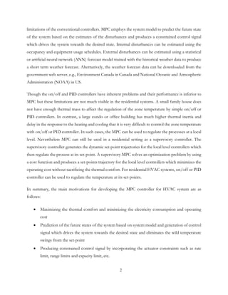 limitations of the conventional controllers. MPC employs the system model to predict the future state
of the system based on the estimates of the disturbances and produces a constrained control signal
which drives the system towards the desired state. Internal disturbances can be estimated using the
occupancy and equipment usage schedules. External disturbances can be estimated using a statistical
or artificial neural network (ANN) forecast model trained with the historical weather data to produce
a short term weather forecast. Alternatively, the weather forecast data can be downloaded from the
government web server, e.g., Environment Canada in Canada and National Oceanic and Atmospheric
Administration (NOAA) in US.
Though the on/off and PID controllers have inherent problems and their performance is inferior to
MPC but these limitations are not much visible in the residential systems. A small family house does
not have enough thermal mass to affect the regulation of the zone temperature by simple on/off or
PID controllers. In contrast, a large condo or office building has much higher thermal inertia and
delay in the response to the heating and cooling that it is very difficult to control the zone temperature
with on/off or PID controller. In such cases, the MPC can be used to regulate the processes at a local
level. Nevertheless MPC can still be used in a residential setting as a supervisory controller. The
supervisory controller generates the dynamic set-point trajectories for the local level controllers which
then regulate the process at its set-point. A supervisory MPC solves an optimization problem by using
a cost function and produces a set-points trajectory for the local level controllers which minimizes the
operating cost without sacrificing the thermal comfort. For residential HVAC systems, on/off or PID
controller can be used to regulate the temperature at its set-points.
In summary, the main motivations for developing the MPC controller for HVAC system are as
follows:
• Maximizing the thermal comfort and minimizing the electricity consumption and operating
cost
• Prediction of the future states of the system based on system model and generation of control
signal which drives the system towards the desired state and eliminates the wild temperature
swings from the set-point
• Producing constrained control signal by incorporating the actuator constraints such as rate
limit, range limits and capacity limit, etc.
2
 