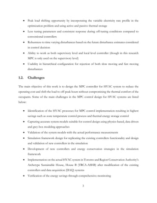 • Peak load shifting opportunity by incorporating the variable electricity rate profile in the
optimization problem and using active and passive thermal storage
• Less tuning parameters and consistent response during off-tuning conditions compared to
conventional controllers
• Robustness to time varying disturbances based on the future disturbance estimates considered
in control decision
• Ability to work as both supervisory level and local level controller (though in this research
MPC is only used on the supervisory level)
• Usability in hierarchical configuration for rejection of both slow moving and fast moving
disturbances
1.2. Challenges
The main objective of this work is to design the MPC controller for HVAC system to reduce the
operating cost and shift the load to off-peak hours without compromising the thermal comfort of the
occupants. Some of the main challenges in the MPC control design for HVAC systems are listed
below:
• Identification of the HVAC processes for MPC control implementation resulting in highest
savings such as zone temperature control process and thermal energy storage control
• Capturing accurate system models suitable for control design using physics-based, data driven
and grey-box modeling approaches
• Validation of the system models with the actual performance measurements
• Simulation framework design for replicating the existing controllers functionality and design
and validation of new controllers in the simulation
• Development of new controllers and energy conservation strategies in the simulation
framework
• Implementation on the actual HVAC system in Toronto and Region Conservation Authority’s
Archetype Sustainable House, House B (TRCA-ASHB) after modification of the existing
controllers and data acquisition (DAQ) systems
• Verification of the energy savings through comprehensive monitoring
3
 