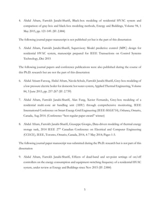 4. Abdul Afram, Farrokh Janabi-Sharifi, Black-box modeling of residential HVAC system and
comparison of gray-box and black-box modeling methods, Energy and Buildings, Volume 94, 1
May 2015, pp. 121-149. (IF: 2.884)
The following journal paper manuscript is not published yet but is the part of this dissertation
5. Abdul Afram, Farrokh Janabi-Sharifi, Supervisory Model predictive control (MPC) design for
residential HVAC system, manuscript prepared for IEEE Transactions on Control Systems
Technology, Dec 2015
The following journal papers and conference publications were also published during the course of
this Ph.D. research but are not the part of this dissertation
6. Abdul Atisam Farooq, Abdul Afram, Nicola Schulz, Farrokh Janabi-Sharifi, Grey-box modeling of
a low pressure electric boiler for domestic hot water system, Applied Thermal Engineering, Volume
84, 5 June 2015, pp. 257-267 (IF: 2.739)
7. Abdul Afram, Farrokh Janabi-Sharifi, Alan Fung, Xavier Fernando, Grey-box modeling of a
residential multi-zone air handling unit (AHU) through comprehensive monitoring, IEEE
International Conference on Smart Energy Grid Engineering (IEEE-SEGE’14), Oshawa, Ontario,
Canada, Aug 2014. (Conference “best regular paper award” winner)
8. Abdul Afram, Farrokh Janabi-Sharifi, Giuseppe Giorgio, Data-driven modeling of thermal energy
storage tank, 2014 IEEE 27th
Canadian Conference on Electrical and Computer Engineering
(CCECE), IEEE, Toronto, Ontario, Canada, 2014, 4-7 May 2014; Pages 1-5.
The following journal paper manuscript was submitted during the Ph.D. research but is not part of this
dissertation
9. Abdul Afram, Farrokh Janabi-Sharifi, Effects of dead-band and set-point settings of on/off
controllers on the energy consumption and equipment switching frequency of a residential HVAC
system, under review at Energy and Buildings since Nov 2015 (IF: 2.884)
5
 