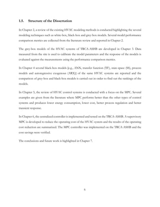 1.5. Structure of the Dissertation
In Chapter 2, a review of the existing HVAC modeling methods is conducted highlighting the several
modeling techniques such as white-box, black-box and grey-box models. Several model performance
comparison metrics are collected from the literature review and reported in Chapter 2.
The grey-box models of the HVAC systems of TRCA-ASHB are developed in Chapter 3. Data
measured from the site is used to calibrate the model parameters and the response of the models is
evaluated against the measurements using the performance comparison metrics.
In Chapter 4 several black-box models [e.g., ANN, transfer function (TF), state-space (SS), process
models and autoregressive exogenous (ARX)] of the same HVAC systems are reported and the
comparison of grey-box and black-box models is carried out in order to find out the rankings of the
models.
In Chapter 5, the review of HVAC control systems is conducted with a focus on the MPC. Several
examples are given from the literature where MPC performs better than the other types of control
systems and produces lower energy consumption, lower cost, better process regulation and better
transient response.
In Chapter 6, the centralized controller is implemented and tested on the TRCA-ASHB. A supervisory
MPC is developed to reduce the operating cost of the HVAC system and the results of the operating
cost reduction are summarized. The MPC controller was implemented on the TRCA-ASHB and the
cost savings were verified.
The conclusions and future work is highlighted in Chapter 7.
6
 