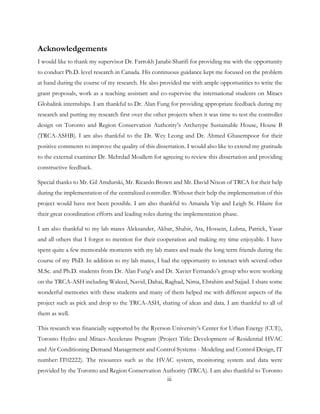 Acknowledgements
I would like to thank my supervisor Dr. Farrokh Janabi-Sharifi for providing me with the opportunity
to conduct Ph.D. level research in Canada. His continuous guidance kept me focused on the problem
at hand during the course of my research. He also provided me with ample opportunities to write the
grant proposals, work as a teaching assistant and co-supervise the international students on Mitacs
Globalink internships. I am thankful to Dr. Alan Fung for providing appropriate feedback during my
research and putting my research first over the other projects when it was time to test the controller
design on Toronto and Region Conservation Authority’s Archetype Sustainable House, House B
(TRCA-ASHB). I am also thankful to the Dr. Wey Leong and Dr. Ahmed Ghasempoor for their
positive comments to improve the quality of this dissertation. I would also like to extend my gratitude
to the external examiner Dr. Mehrdad Moallem for agreeing to review this dissertation and providing
constructive feedback.
Special thanks to Mr. Gil Amdurski, Mr. Ricardo Brown and Mr. David Nixon of TRCA for their help
during the implementation of the centralized controller. Without their help the implementation of this
project would have not been possible. I am also thankful to Amanda Yip and Leigh St. Hilaire for
their great coordination efforts and leading roles during the implementation phase.
I am also thankful to my lab mates Aleksander, Akbar, Shahir, Ata, Hossein, Lubna, Patrick, Yasar
and all others that I forgot to mention for their cooperation and making my time enjoyable. I have
spent quite a few memorable moments with my lab mates and made the long term friends during the
course of my PhD. In addition to my lab mates, I had the opportunity to interact with several other
M.Sc. and Ph.D. students from Dr. Alan Fung’s and Dr. Xavier Fernando’s group who were working
on the TRCA-ASH including Waleed, Navid, Dahai, Raghad, Nima, Ebrahim and Sajjad. I share some
wonderful memories with these students and many of them helped me with different aspects of the
project such as pick and drop to the TRCA-ASH, sharing of ideas and data. I am thankful to all of
them as well.
This research was financially supported by the Ryerson University’s Center for Urban Energy (CUE),
Toronto Hydro and Mitacs-Accelerate Program (Project Title: Development of Residential HVAC
and Air Conditioning Demand Management and Control Systems - Modeling and Control Design, IT
number: IT02222). The resources such as the HVAC system, monitoring system and data were
provided by the Toronto and Region Conservation Authority (TRCA). I am also thankful to Toronto
iii
 