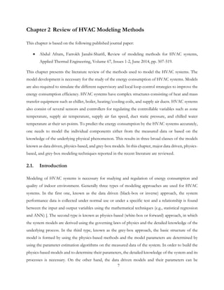 Chapter 2 Review of HVAC Modeling Methods
This chapter is based on the following published journal paper:
• Abdul Afram, Farrokh Janabi-Sharifi, Review of modeling methods for HVAC systems,
Applied Thermal Engineering, Volume 67, Issues 1-2, June 2014, pp. 507-519.
This chapter presents the literature review of the methods used to model the HVAC systems. The
model development is necessary for the study of the energy consumption of HVAC systems. Models
are also required to simulate the different supervisory and local loop control strategies to improve the
energy consumption efficiency. HVAC systems have complex structures consisting of heat and mass
transfer equipment such as chiller, boiler, heating/cooling coils, and supply air ducts. HVAC systems
also consist of several sensors and controllers for regulating the controllable variables such as zone
temperature, supply air temperature, supply air fan speed, duct static pressure, and chilled water
temperature at their set-points. To predict the energy consumption by the HVAC systems accurately,
one needs to model the individual components either from the measured data or based on the
knowledge of the underlying physical phenomenon. This results in three broad classes of the models
known as data driven, physics-based, and grey-box models. In this chapter, major data driven, physics-
based, and grey-box modeling techniques reported in the recent literature are reviewed.
2.1. Introduction
Modeling of HVAC systems is necessary for studying and regulation of energy consumption and
quality of indoor environment. Generally three types of modeling approaches are used for HVAC
systems. In the first one, known as the data driven (black-box or inverse) approach, the system
performance data is collected under normal use or under a specific test and a relationship is found
between the input and output variables using the mathematical techniques (e.g., statistical regression
and ANN) [. The second type is known as physics-based (white-box or forward) approach, in which
the system models are derived using the governing laws of physics and the detailed knowledge of the
underlying process. In the third type, known as the grey-box approach, the basic structure of the
model is formed by using the physics-based methods and the model parameters are determined by
using the parameter estimation algorithms on the measured data of the system. In order to build the
physics-based models and to determine their parameters, the detailed knowledge of the system and its
processes is necessary. On the other hand, the data driven models and their parameters can be
7
 