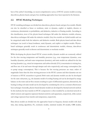 best of the author’s knowledge, no recent comprehensive survey of HVAC systems models covering
data-driven, physics-based, and grey-box modeling approaches have been reported in the literature.
2.2. HVAC Modeling Techniques
HVAC modeling techniques are divided into data driven, physics-based, and grey-box models. Models
can also be classified as linear or nonlinear, static or dynamic, explicit or implicit, discrete or
continuous, deterministic or probabilistic, and deductive, inductive or floating models. According to
this classification, most of the physics-based techniques fall under the deductive models; whereas,
data-driven techniques fall under the inductive models. Grey-box models are hybrid models and can
be categorized under both the inductive and deductive models. Both physics-based and data driven
techniques can result in linear/nonlinear, static/dynamic, and explicit or implicit models. Physics-
based techniques generally result in continuous and deterministic models; whereas, data-driven
techniques generally result in discrete and deterministic or stochastic models.
While developing the physics-based HVAC system models, dynamic models are commonly utilized
for the slow moving temperature and humidity processes (e.g., zone temperature dynamics, zone
humidity dynamics, and tank water temperature dynamics), and static models are utilized for the fast
moving dynamics (e.g., mixed air temperature and carbon dioxide (CO2) concentration in mixing box,
and flow rate of air and water through damper and valve respectively) and energy consumption (fan
or pump energy consumption). This is because the fast moving processes are many orders of
magnitudes faster than the slow moving processes in the HVAC systems and their dynamics are not
of interest to HVAC researchers in general. Both static and dynamic models can also be developed
for the same subsystem, e.g., the dynamic model of cooling/heating coil can be developed by energy
balance on the water and air flow streams resulting in a pair of differential equations; alternatively, the
heating/cooling coil static model can be developed by considering the coil as a constant effectiveness
heat exchanger. Generally, physics-based dynamic models are developed by thermal-network method.
In this method, the heat transfer in HVAC components is often modeled by an electrical network in
which resistors and capacitor represent thermal resistivity and capacitance, respectively, while current
and voltage represent heat transfer and temperature, respectively.
Data driven models are divided into the approaches based on frequency domain models with dead
time, data mining algorithms, FL, stochastic models, statistical models, SS models, CBR models,
9
 