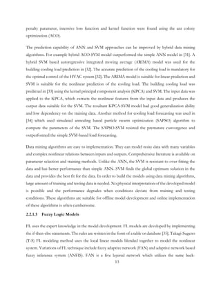 penalty parameter, intensive loss function and kernel function were found using the ant colony
optimization (ACO).
The prediction capability of ANN and SVM approaches can be improved by hybrid data mining
algorithms. For example hybrid ACO-SVM model outperformed the simple ANN model in [31]. A
hybrid SVM based autoregressive integrated moving average (ARIMA) model was used for the
building cooling load prediction in [32]. The accurate prediction of the cooling load is mandatory for
the optimal control of the HVAC system [32]. The ARIMA model is suitable for linear prediction and
SVM is suitable for the nonlinear prediction of the cooling load. The building cooling load was
predicted in [33] using the kernel principal component analysis (KPCA) and SVM. The input data was
applied to the KPCA, which extracts the nonlinear features from the input data and produces the
output data suitable for the SVM. The resultant KPCA-SVM model had good generalization ability
and low dependency on the training data. Another method for cooling load forecasting was used in
[34] which used simulated annealing based particle swarm optimization (SAPSO) algorithm to
compute the parameters of the SVM. The SAPSO-SVM resisted the premature convergence and
outperformed the simple SVM-based load forecasting.
Data mining algorithms are easy to implementation. They can model noisy data with many variables
and complex nonlinear relations between inputs and outputs. Comprehensive literature is available on
parameter selection and training methods. Unlike the ANN, the SVM is resistant to over-fitting the
data and has better performance than simple ANN. SVM finds the global optimum solution in the
data and provides the best fit for the data. In order to build the models using data mining algorithms,
large amount of training and testing data is needed. No physical interpretation of the developed model
is possible and the performance degrades when conditions deviate from training and testing
conditions. These algorithms are suitable for offline model development and online implementation
of these algorithms is often cumbersome.
2.2.1.3 Fuzzy Logic Models
FL uses the expert knowledge in the model development. FL models are developed by implementing
the if-then-else statements. The rules are written in the form of a table or database [35]. Takagi-Sugeno
(T-S) FL modeling method uses the local linear models blended together to model the nonlinear
system. Variations of FL technique include fuzzy adaptive network (FAN) and adaptive network based
fuzzy inference system (ANFIS). FAN is a five layered network which utilizes the same back-
13
 