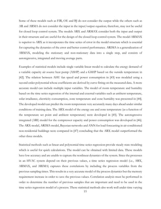 Some of these models such as FIR, OE and BJ do not consider the output while the others such as
AR and ARMA do not consider the input in the input/output equation; therefore, may not be useful
for closed loop control system. The models ARX and ARMAX consider both the input and output
in their structure and are useful for the design of the closed loop control system. The model ARMAX
is superior to ARX as it incorporates the time series of error in the model structure which is essential
for capturing the dynamics of the error and better control performance. ARIMA is a generalization of
ARMAX, modeling the stationary and non-stationary data into a single step, and consists of
autoregressive, integrated and moving average parts.
Examples of statistical models include single variable linear model to calculate the energy demand of
a variable capacity air source heat pump (ASHP) and a GSHP based on the outside temperature in
[42]. The relation between AHU fan speed and power consumption in [43] was modeled using a
second order polynomial whose coefficients are derived by curve fitting on the measured data. A more
accurate model can include multiple input variables. The model of room temperature and humidity
based on the time series regression of the internal and external variables such as ambient temperature,
solar irradiance, electricity consumption, zone temperature and zone humidity was presented in [44].
The developed model can predict the room temperature very accurately many days ahead under similar
conditions of training data. The ARX model of the energy use and zone temperature (as a function of
the temperature set point and ambient temperature) were developed in [45]. The autoregressive
integrated (ARI) model for the compressor capacity and power consumption was developed in [46].
The ARX model, ARIMA model, Bayesian networks and ANN for load forecasting in air-conditioned
non-residential buildings were compared in [47] concluding that the ARX model outperformed the
other three models.
Statistical methods such as linear and polynomial time series regression provide steady state modeling
which is useful for quick calculations. The model can be obtained with limited data. These models
have low accuracy and are unable to capture the nonlinear dynamics of the system. Since the processes
in an HVAC system depend on their previous values, a time series regression model (i.e., ARX,
ARMAX, and ARIMA) captures these correlations by including the process variables from the
previous sampling times. This results in a very accurate model of the process dynamics but the memory
requirement increase in order to save the previous values. Correlation analysis must be performed in
order to determine the number of previous samples that are important and need to be used in the
time series regression model of a process. These statistical methods also work well under time varying
15
 