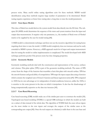 process noise. Many useful online tuning algorithms exist for these methods. MIMO model
identification using these methods requires large number of parameters to be determined. Model
tuning requires experience as brute force tuning takes a long time to tune the model parameters.
2.2.1.5 State-Space Models
This class of black-box model derives the system model from data directly into the SS form. The sub-
space SS (4SID) model determines the sequence of the states and system matrices from the input and
output data measurements. It requires only one parameter, i.e., the number of block rows of Henkel
matrix to be supplied by the user for model tuning [48].
A 4SID model is a deterministic technique and does not use the recursive algorithms for tuning hence
requiring short time to tune the model. A 4SID model complexity does not increase and can be easily
extended to MIMO systems. However, a 4SID approach needs lot of input and output measurement
data for tuning the model so online implementation is complicated. The model developed with 4SID
technique performs poorly if the process noise has time changing properties.
2.2.1.6 Geometric Models
Geometric modeling methods deal with the construction and representation of the curves, surfaces
and volumes. Thin plate spline (TPS) is part of the geometric modeling methods. The name of TPS
comes from the shape of the function that resembles a bent thin plate with smooth surface. TPS has
the smooth features and good ability of extrapolation. TPS maps the input output data using a function
which contains the weighted sum of Green’s function and linear regression terms [49]. TPS compared
to ANN has its own advantage as it is independent of initial conditions; however, unlike the ANN, it
is sensitive to the noise present in the data on which it interpolates. It also has the disadvantage of
being computationally expensive as the data size increases [49].
2.2.1.7 Case-Based Reasoning
Case-based reasoning (CBR) models make use of the similar past cases to construct the models [50].
Topological case-based modeling (TCBM) is a special CBR technique in which the models are built
on a subset of data instead of the whole data. The algorithm of TCBM finds the cases whose inputs
are the most similar to the new inputs and averages the outputs of the similar cases as the
corresponding new output [49]. Once the real outputs are obtained, it adds them to the case-base and
16
 