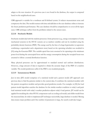 adapts to the new situation. If a previous case is not found in the database, the output is computed
based on the neighborhood cases.
CBR approach is suitable for a nonlinear and ill-defined system. It reduces measurement noise and
compresses the data. The models mature with time and add data to the case-database online to increase
the future prediction performance. The case-database should be comprehensive to cover all the input
cases. CBR technique suffers from the problems related to the unseen cases.
2.2.1.8 Stochastic Models
Stochastic models deal with the random processes. Some processes (e.g., energy consumption of some
mechanical systems) in the HVAC systems act as random variables and can be modeled using the
probability density functions (PDF). The energy used by the fans of a large hypermarket (a superstore
combining a supermarket and a department store) based on the operating schedule was modeled in
[51] using the Gaussian PDF. The variable speed fans were assumed to be operating at the minimum
power level during the unoccupied hour and the energy consumption during the occupied hours was
assumed to follow a normal distribution function.
Many physical processes can be approximated to standard normal and uniform distributions.
However, a large amount of data is required to obtain the accurate shape of the PDF of a random
variable. The model predictions suffer if the PDF is not modeled properly.
2.2.1.9 Instantaneous Models
Just in time (JIT) model comprises of a statistical model and a pattern model. JIT approach uses
previous data to find the patterns similar to the current data. It combines the statistical modeler with
the pattern recognition modeler and provides good prediction results. For example, in [52] the load
pattern model algorithm searches the database for the similar weather condition to today’s and peak
load statistical model with today’s weather prediction adjusts today’s load pattern. JIT model can be
applied for modeling the other HVAC components such as cooling coil model, and chiller model from
the measured data. In order to implement JIT technique successfully, large database is needed. Missing
data creates major problem and if the number of parameters is large, the search could take longer.
17
 