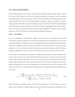 2.2.2. Physics-Based Models
Physics-based models are also known as analytical first principal models, forward models or white-
box models. These models are based on the detailed knowledge of the process and its underlying
physical principles. They require significant effort to develop and calibrate. Though the physics-based
models usually take the form of time-domain differential equations, they can be readily converted to
frequency domain TFs [53] or time-domain SS representations [54, 55]. TFs and SS models developed
from the physical equations are different from the data driven modeling approaches discussed above
which do not have underlying physical meanings. Major applications of physics-based modeling
approach to HVAC components are discussed in the following subsections.
2.2.2.1 Zone Model
The zone temperature is maintained by adding or removing the heat to balance the internal and
external gains and losses [38]. The zone model can be obtained by the energy balance of a room in the
steady state [55]. Heat is transferred to the zone through the supply air, conduction through walls and
windows, air infiltration, and internal and external gains due to the humans and solar flux [56]. Heat
transfer to a zone is commonly modeled by using heat conduction equation model, heat balance
method, weighting factor (response factor or TF method), and thermal-network method [57, 58].
In heat balance method [58], the energy flow is modeled using the first law of thermodynamics (i.e.,
conservation of energy). For a zone, generally a heat balance equation is written for each heat transfer
element (wall, window, ceiling, floor, etc.) and zone air. These equations are simultaneously solved to
find the unknown temperature of the zone and surface of each heat transfer element using the matrix
algebra techniques. Once the surface temperatures are determined, convective heat transfer to and
from the zone air can be calculated. Zone temperature can be calculated by the following equation at
a time step j
,1 , , , , ,int
1
1 , , ,
1
,
i j j j j j j
j
j j
N
surf i conv surf i surf i a p IA o a p SA SA conv
i
z N
surf i conv surf i a p IA a p SA
i
a A h T C V T C V T Q
T
b A h C V C V
ρ ρ
ρ ρ
=
=
+ + + +
=
− + + +
∑
∑
(2.4)
where i represents the surface number in the zone. The coefficients 1a and 1b apply over a certain
range of zone temperature. Similar equations need to be written for each element enclosing the zone
18
 