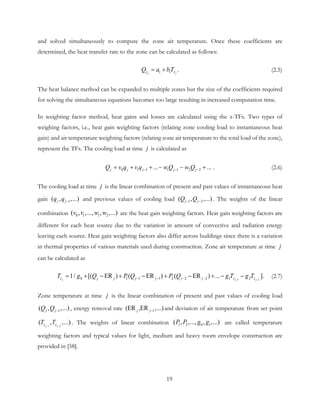 and solved simultaneously to compute the zone air temperature. Once these coefficients are
determined, the heat transfer rate to the zone can be calculated as follows:
1 1 .j jz zQ a bT= + (2.5)
The heat balance method can be expanded to multiple zones but the size of the coefficients required
for solving the simultaneous equations becomes too large resulting in increased computation time.
In weighting factor method, heat gains and losses are calculated using the z-TFs. Two types of
weighing factors, i.e., heat gain weighting factors (relating zone cooling load to instantaneous heat
gain) and air temperature weighting factors (relating zone air temperature to the total load of the zone),
represent the TFs. The cooling load at time j is calculated as
0 1 1 1 1 2 2... ... .j j j j jQ v q v q w Q w Q− − −= + + − − + (2.6)
The cooling load at time j is the linear combination of present and past values of instantaneous heat
gain 1( , ,...)j jq q − and previous values of cooling load 1 2( , ,...)j jQ Q− − . The weights of the linear
combination 0 1 1 2( , ,..., , ,...)v v w w are the heat gain weighting factors. Heat gain weighting factors are
different for each heat source due to the variation in amount of convective and radiation energy
leaving each source. Heat gain weighting factors also differ across buildings since there is a variation
in thermal properties of various materials used during construction. Zone air temperature at time j
can be calculated as
1 20 1 1 1 2 2 2 1 21/ [( ER ) ( ER ) ( ER ) ... ].j j jz j j j j j j z zT g Q P Q P Q g T g T− −− − − −= + − + − + − + − − (2.7)
Zone temperature at time j is the linear combination of present and past values of cooling load
1( , ,...)j jQ Q − , energy removal rate 1(ER ,ER ,...)j j− and deviation of air temperature from set point
1 2
( , ,...)j jz zT T− −
. The weights of linear combination 1 2 0 1( , ,..., , ,...)P P g g are called temperature
weighting factors and typical values for light, medium and heavy room envelope construction are
provided in [58].
19
 