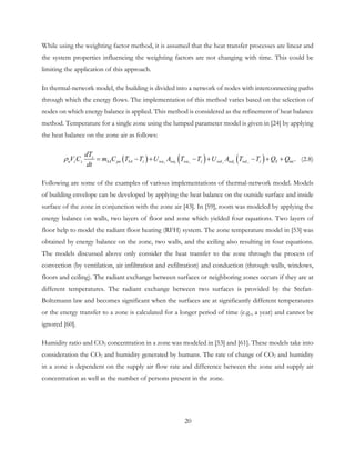 While using the weighting factor method, it is assumed that the heat transfer processes are linear and
the system properties influencing the weighting factors are not changing with time. This could be
limiting the application of this approach.
In thermal-network model, the building is divided into a network of nodes with interconnecting paths
through which the energy flows. The implementation of this method varies based on the selection of
nodes on which energy balance is applied. This method is considered as the refinement of heat balance
method. Temperature for a single zone using the lumped parameter model is given in [24] by applying
the heat balance on the zone air as follows:
( ) ( ) ( ) .i i i i ii
z
a z SA pa SA z wa wa wa z wd wd wd z Sz int
dT
V C m C T T U A T T U A T T Q Q
dt
ρ = − + − + − + + (2.8)
Following are some of the examples of various implementations of thermal-network model. Models
of building envelope can be developed by applying the heat balance on the outside surface and inside
surface of the zone in conjunction with the zone air [43]. In [59], room was modeled by applying the
energy balance on walls, two layers of floor and zone which yielded four equations. Two layers of
floor help to model the radiant floor heating (RFH) system. The zone temperature model in [53] was
obtained by energy balance on the zone, two walls, and the ceiling also resulting in four equations.
The models discussed above only consider the heat transfer to the zone through the process of
convection (by ventilation, air infiltration and exfiltration) and conduction (through walls, windows,
floors and ceiling). The radiant exchange between surfaces or neighboring zones occurs if they are at
different temperatures. The radiant exchange between two surfaces is provided by the Stefan-
Boltzmann law and becomes significant when the surfaces are at significantly different temperatures
or the energy transfer to a zone is calculated for a longer period of time (e.g., a year) and cannot be
ignored [60].
Humidity ratio and CO2 concentration in a zone was modeled in [53] and [61]. These models take into
consideration the CO2 and humidity generated by humans. The rate of change of CO2 and humidity
in a zone is dependent on the supply air flow rate and difference between the zone and supply air
concentration as well as the number of persons present in the zone.
20
 