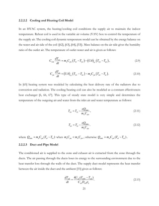 2.2.2.2 Cooling and Heating Coil Model
In an HVAC system, the heating/cooling coil conditions the supply air to maintain the indoor
temperature. Reheat coil is used in the variable air volume (VAV) box to control the temperature of
the supply air. The cooling coil dynamic temperature model can be obtained by the energy balance on
the water and air side of the coil ([62], [63], [64], [53]). Mass balance on the air side gives the humidity
ratio of the outlet air. The temperature of outlet water and air is given as follows:
( ) ( ) ( ),ow
wm w pw iw ow ow aocc
dT
C m C T T UA T T
dt
= − − − (2.9)
( ) ( ) ( ).ao
pa ow ao a pa ao aicc
dT
C UA T T m C T T
dt
= − − − (2.10)
In [65] heating system was modeled by calculating the heat delivery rate of the radiators due to
convection and radiation. The cooling/heating coil can also be modeled as a constant effectiveness
heat exchanger [6, 66, 67]. This type of steady state model is very simple and determines the
temperature of the outgoing air and water from the inlet air and water temperature as follows:
max
,ow iw
w pw
Q
T T
m C
ε
= − (2.11)
max
.ao ai
a pa
Q
T T
m C
ε
= − (2.12)
where max ( )a pa ai iwQ m C T T= − when a pa w pwm C m C< , otherwise max ( )w pw ai iwQ m C T T= − .
2.2.2.3 Duct and Pipe Model
The conditioned air is supplied to the zone and exhaust air is extracted from the zone through the
ducts. The air passing through the ducts loses its energy to the surrounding environment due to the
heat transfer loss through the walls of the duct. The supply duct model represents the heat transfer
between the air inside the duct and the ambient [55] given as follows:
4 ( )
.sdi sd amb sdi
sd sd a
dT U T T
dt C D ρ
−
= (2.13)
21
 