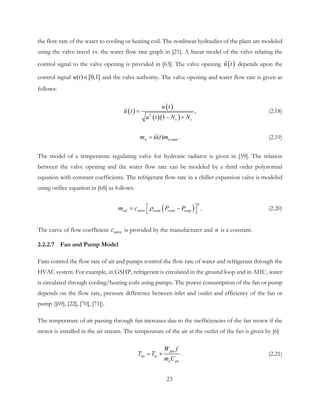 the flow rate of the water to cooling or heating coil. The nonlinear hydraulics of the plant are modeled
using the valve travel vs. the water flow rate graph in [21]. A linear model of the valve relating the
control signal to the valve opening is provided in [63]. The valve opening ( )u t depends upon the
control signal ( ) [0,1]u t ∈ and the valve authority. The valve opening and water flow rate is given as
follows:
( )
( )
( )( )2
,
1 v v
u t
u t
u t N N
=
− +
 (2.18)
w,max( ) .wm u t m=  (2.19)
The model of a temperature regulating valve for hydronic radiator is given in [59]. The relation
between the valve opening and the water flow rate can be modeled by a third order polynomial
equation with constant coefficients. The refrigerant flow rate in a chiller expansion valve is modeled
using orifice equation in [68] as follows:
( ) .
n
ref valve cond cond evapm c P Pρ = −  (2.20)
The curve of flow coefficient valvec is provided by the manufacturer and n is a constant.
2.2.2.7 Fan and Pump Model
Fans control the flow rate of air and pumps control the flow rate of water and refrigerant through the
HVAC system. For example, in GSHP, refrigerant is circulated in the ground loop and in AHU, water
is circulated through cooling/heating coils using pumps. The power consumption of the fan or pump
depends on the flow rate, pressure difference between inlet and outlet and efficiency of the fan or
pump ([69], [22], [70], [71]).
The temperature of air passing through fan increases due to the inefficiencies of the fan motor if the
motor is installed in the air stream. The temperature of the air at the outlet of the fan is given by [6]
.
fan
ao ai
a pa
W f
T T
m C
= + (2.21)
23
 